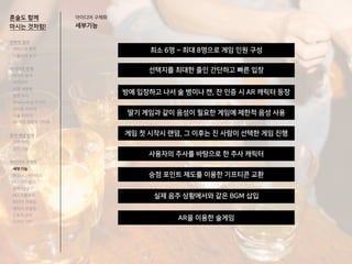 아이디어 구체화
세부기능
최소 6명 ~ 최대 8명으로 게임 인원 구성
혼술도 함께
마시는 것처럼!
선택지를 최대한 줄인 간단하고 빠른 입장
방에 입장하고 나서 술 병이나 캔, 잔 인증 시 AR 캐릭터 등장
딸기 게임과 같이 음성이 필요한 게임에 제한적 음성 사용
게임 첫 시작시 랜덤, 그 이후는 진 사람이 선택한 게임 진행
사용자의 주사를 바탕으로 한 주사 캐릭터
승점 포인트 제도를 이용한 기프티콘 교환
실제 음주 상황에서와 같은 BGM 삽입
AR을 이용한 술게임
전략적 정의
서비스의 목적
사용자의 요구
아이디어 전개
리서치 분석
아이디어
타겟 세분화
설문 조사
Shadowing 리서치
인터뷰 리서치
기술 리서치
AR게임 경험자 인터뷰
코어 개념 정의
코어 컨셉
코어 기능
아이디어 구체화
세부기능
퍼소나 / 시나리오
태스크모델
유저 저니
태스크플로우
와이어 프레임
캐릭터 모델링
스토리 보드
디자인 시안
 