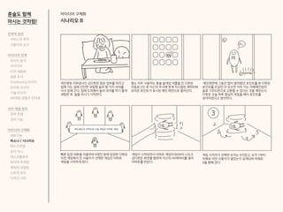아이디어 구체화
시나리오 B
혼술도 함께
마시는 것처럼!
개인병원 치위생사인 김다현은 힘든 업무를 마치고
집에 가는 길에 간단한 과일향 술과 몇 가지 과자를
사서 집에 간다. 집에 도착해서 술과 과자를 먹기 좋게
세팅한 후, 술을 마시기 시작한다.
평소 자주 사용하는 혼술 술게임 어플을 킨 다현은
자동로그인 후 자신의 주사에 맞게 커스텀된 캐릭터와
모아온 포인트가 표시된 메인 화면으로 들어간다.
메인화면에 그동안 많이 쌓아왔던 포인트를 본 다현은
포인트를 조금만 더 모으면 자주 가는 카페체인점의
음료 기프티콘으로 교환할 수 있다는 것을 깨닫는다.
다현은 오늘 하루 열심히 게임을 해서 포인트를
모아야겠다고 생각한다.
게임이 시작되면서 아파트 게임의 BGM이 나오고
김다현은 화면을 탭하여 자신의 AR캐릭터를 쌓아
아파트를 만든다.
게임 시작자가 선택한 숫자는 6이었고, 숫자 1부터
차례로 어떤 사용자가 쌓았는지 공개되며 차례로
6을 향해 갔다.
빠른 입장 버튼을 이용하여 6명인 방에 입장한 다현은
이전 게임에서 진 사용자가 선택한 게임인 아파트
게임을 시작하게 된다.
하도찡님의 선택으로 다음 게임은 아파트 게임!
3
전략적 정의
서비스의 목적
사용자의 요구
아이디어 전개
리서치 분석
아이디어
타겟 세분화
설문 조사
Shadowing 리서치
인터뷰 리서치
기술 리서치
AR게임 경험자 인터뷰
코어 개념 정의
코어 컨셉
코어 기능
아이디어 구체화
세부기능
퍼소나 / 시나리오
태스크모델
유저 저니
태스크플로우
와이어 프레임
캐릭터 모델링
스토리 보드
디자인 시안
 
