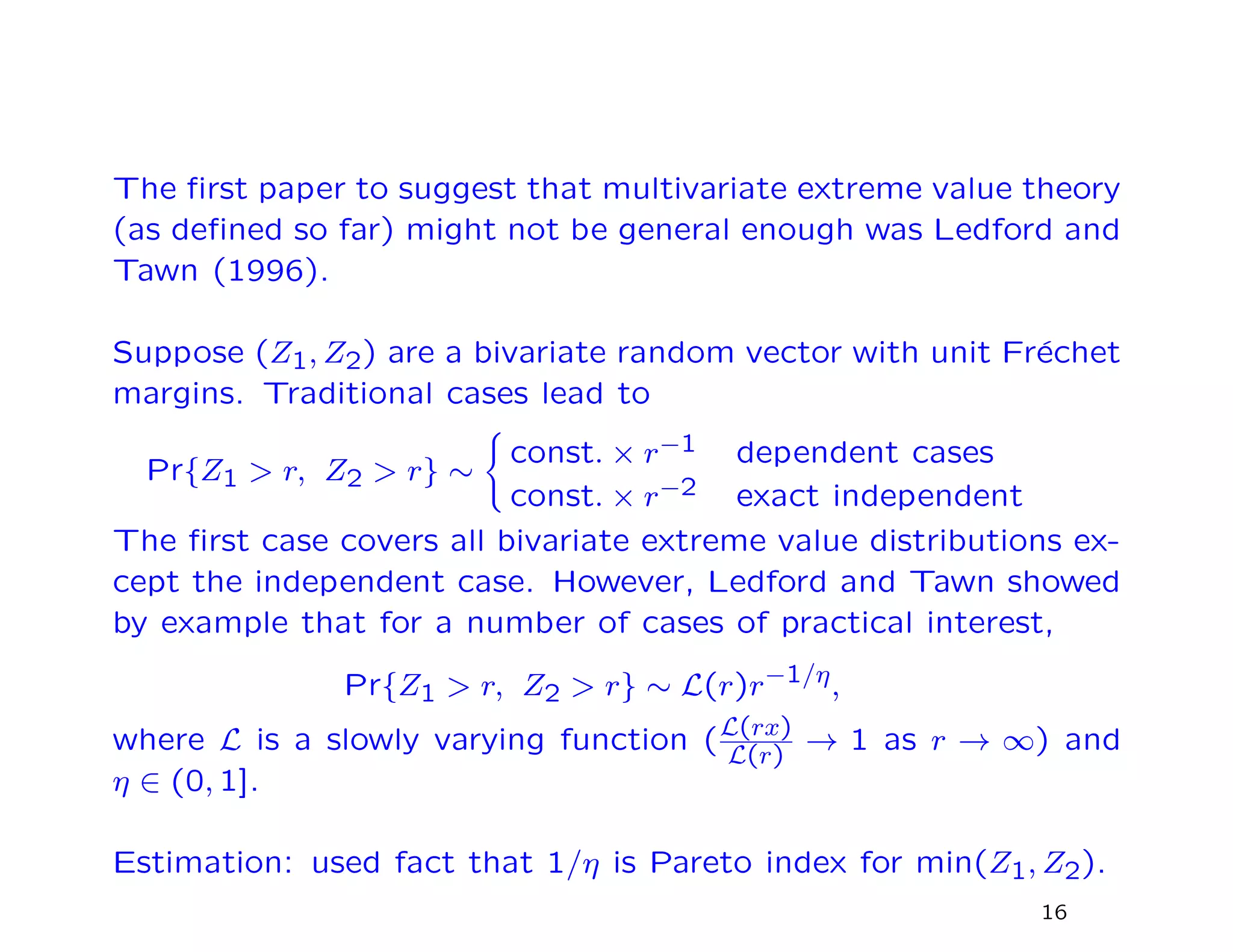 The ﬁrst paper to suggest that multivariate extreme value theory
(as deﬁned so far) might not be general enough was Ledford and
Tawn (1996).
Suppose (Z1, Z2) are a bivariate random vector with unit Fr´echet
margins. Traditional cases lead to
Pr{Z1 > r, Z2 > r} ∼
const. × r−1 dependent cases
const. × r−2 exact independent
The ﬁrst case covers all bivariate extreme value distributions ex-
cept the independent case. However, Ledford and Tawn showed
by example that for a number of cases of practical interest,
Pr{Z1 > r, Z2 > r} ∼ L(r)r−1/η,
where L is a slowly varying function (L(rx)
L(r)
→ 1 as r → ∞) and
η ∈ (0, 1].
Estimation: used fact that 1/η is Pareto index for min(Z1, Z2).
16
 