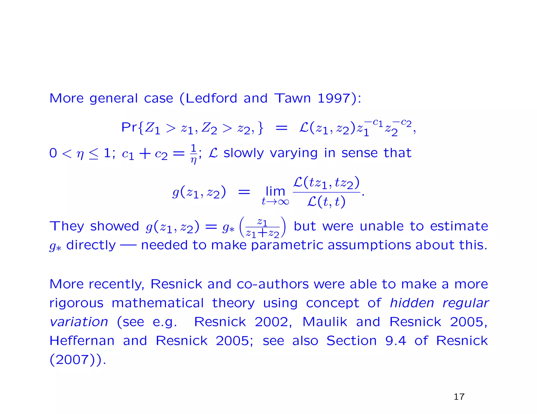 More general case (Ledford and Tawn 1997):
Pr{Z1 > z1, Z2 > z2, } = L(z1, z2)z
−c1
1 z
−c2
2 ,
0 < η ≤ 1; c1 + c2 = 1
η; L slowly varying in sense that
g(z1, z2) = lim
t→∞
L(tz1, tz2)
L(t, t)
.
They showed g(z1, z2) = g∗
z1
z1+z2
but were unable to estimate
g∗ directly — needed to make parametric assumptions about this.
More recently, Resnick and co-authors were able to make a more
rigorous mathematical theory using concept of hidden regular
variation (see e.g. Resnick 2002, Maulik and Resnick 2005,
Heﬀernan and Resnick 2005; see also Section 9.4 of Resnick
(2007)).
17
 