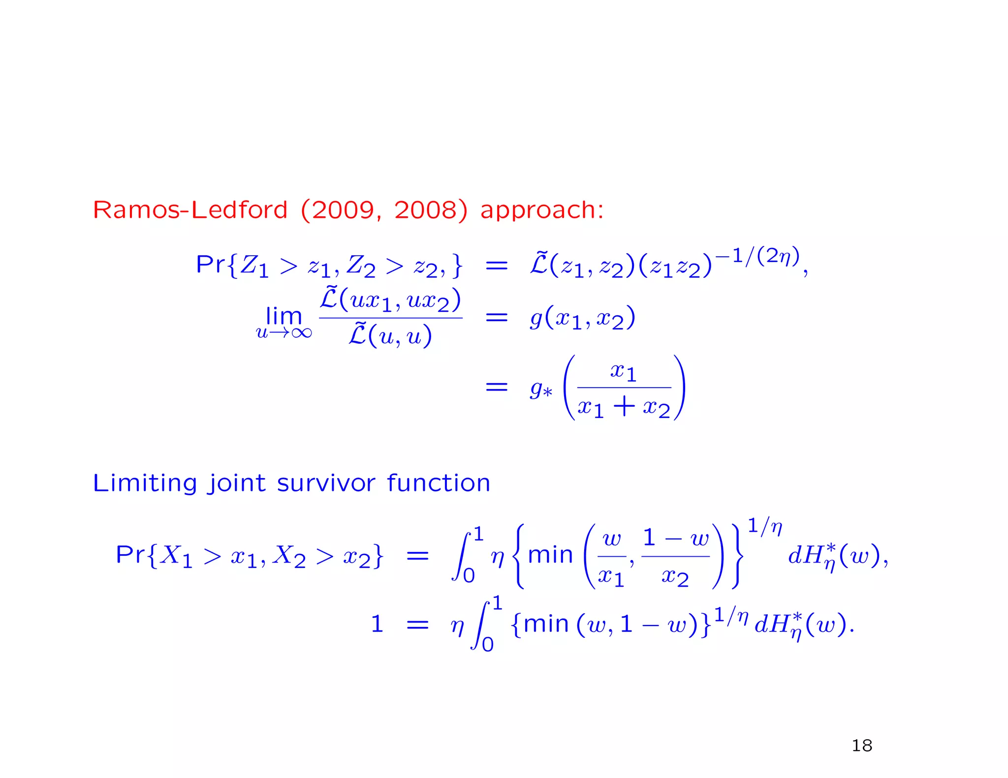Ramos-Ledford (2009, 2008) approach:
Pr{Z1 > z1, Z2 > z2, } = ˜L(z1, z2)(z1z2)−1/(2η),
lim
u→∞
˜L(ux1, ux2)
˜L(u, u)
= g(x1, x2)
= g∗
x1
x1 + x2
Limiting joint survivor function
Pr{X1 > x1, X2 > x2} =
1
0
η min
w
x1
,
1 − w
x2
1/η
dH∗
η(w),
1 = η
1
0
{min (w, 1 − w)}1/η
dH∗
η(w).
18
 