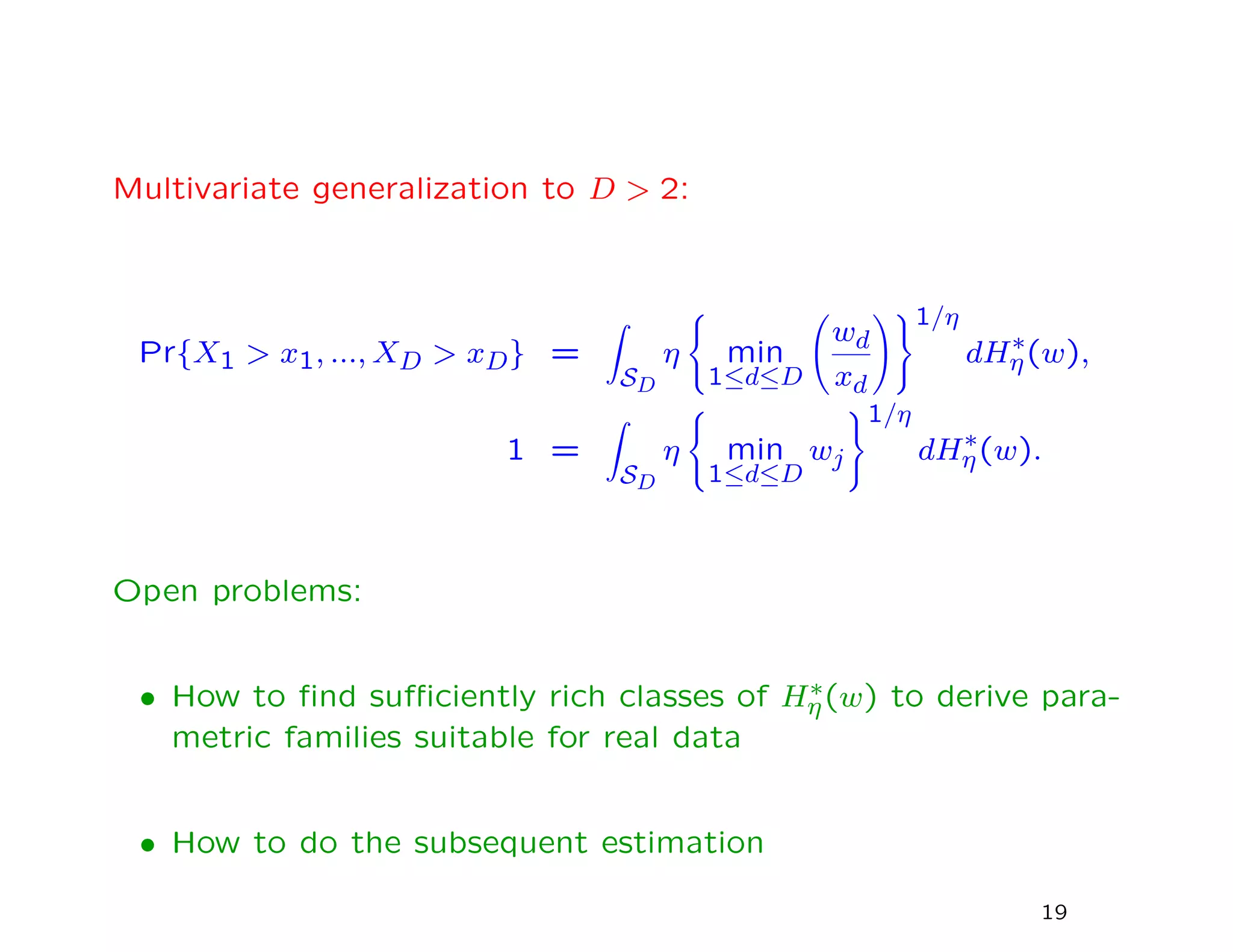 Multivariate generalization to D > 2:
Pr{X1 > x1, ..., XD > xD} =
SD
η min
1≤d≤D
wd
xd
1/η
dH∗
η(w),
1 =
SD
η min
1≤d≤D
wj
1/η
dH∗
η(w).
Open problems:
• How to ﬁnd suﬃciently rich classes of H∗
η(w) to derive para-
metric families suitable for real data
• How to do the subsequent estimation
19
 