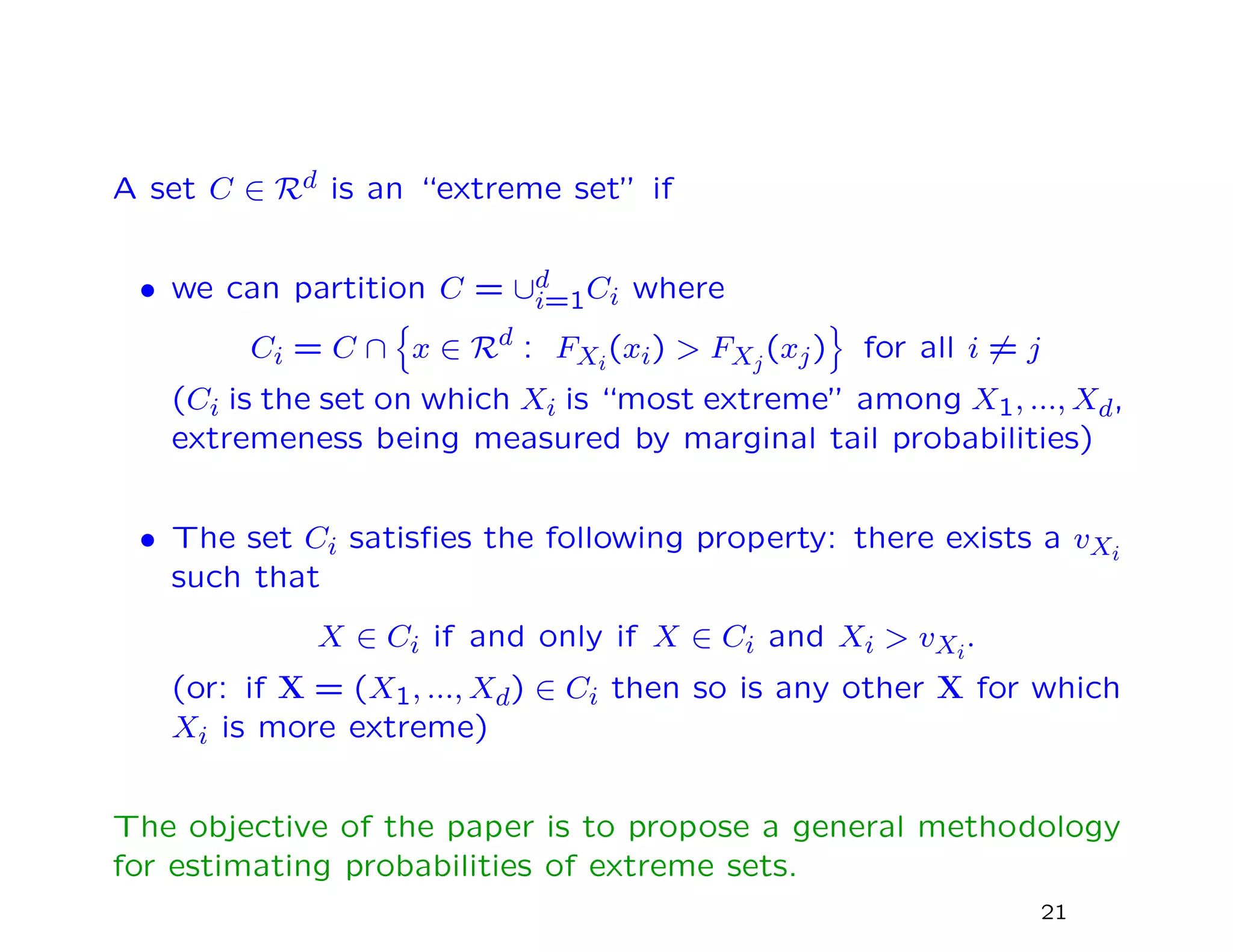 A set C ∈ Rd is an “extreme set” if
• we can partition C = ∪d
i=1Ci where
Ci = C ∩ x ∈ Rd : FXi
(xi) > FXj
(xj) for all i = j
(Ci is the set on which Xi is “most extreme” among X1, ..., Xd,
extremeness being measured by marginal tail probabilities)
• The set Ci satisﬁes the following property: there exists a vXi
such that
X ∈ Ci if and only if X ∈ Ci and Xi > vXi
.
(or: if X = (X1, ..., Xd) ∈ Ci then so is any other X for which
Xi is more extreme)
The objective of the paper is to propose a general methodology
for estimating probabilities of extreme sets.
21
 