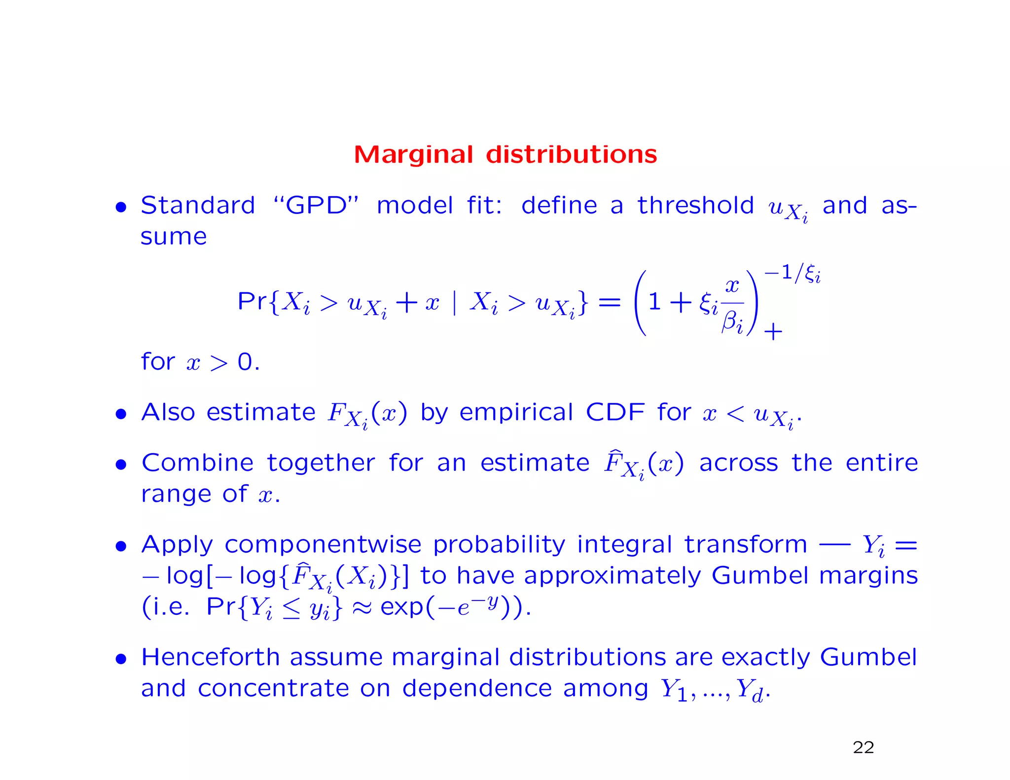 Marginal distributions
• Standard “GPD” model ﬁt: deﬁne a threshold uXi
and as-
sume
Pr{Xi > uXi
+ x | Xi > uXi
} = 1 + ξi
x
βi
−1/ξi
+
for x > 0.
• Also estimate FXi
(x) by empirical CDF for x < uXi
.
• Combine together for an estimate ˆFXi
(x) across the entire
range of x.
• Apply componentwise probability integral transform — Yi =
− log[− log{ ˆFXi
(Xi)}] to have approximately Gumbel margins
(i.e. Pr{Yi ≤ yi} ≈ exp(−e−y)).
• Henceforth assume marginal distributions are exactly Gumbel
and concentrate on dependence among Y1, ..., Yd.
22
 