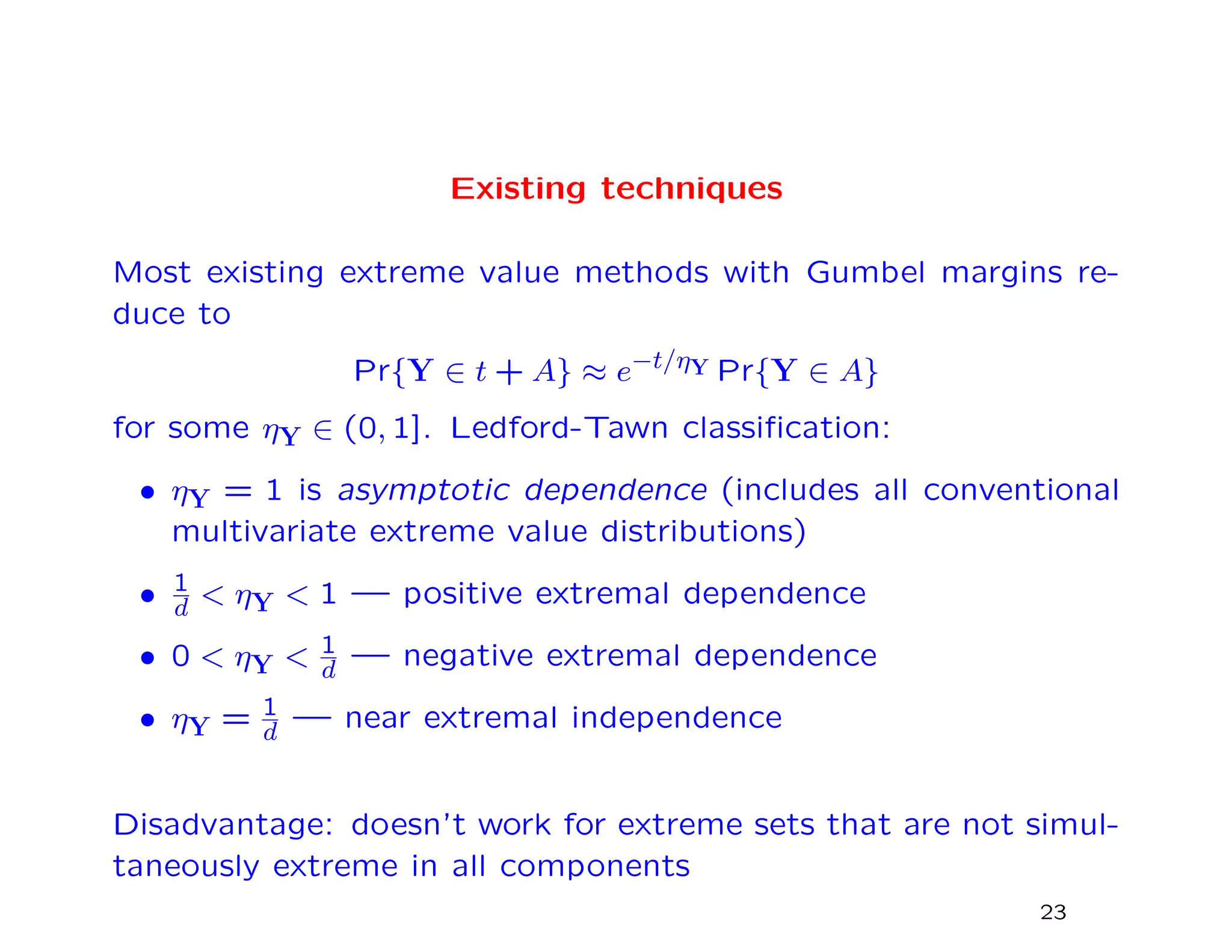 Existing techniques
Most existing extreme value methods with Gumbel margins re-
duce to
Pr{Y ∈ t + A} ≈ e−t/ηY Pr{Y ∈ A}
for some ηY ∈ (0, 1]. Ledford-Tawn classiﬁcation:
• ηY = 1 is asymptotic dependence (includes all conventional
multivariate extreme value distributions)
• 1
d < ηY < 1 — positive extremal dependence
• 0 < ηY < 1
d — negative extremal dependence
• ηY = 1
d — near extremal independence
Disadvantage: doesn’t work for extreme sets that are not simul-
taneously extreme in all components
23
 