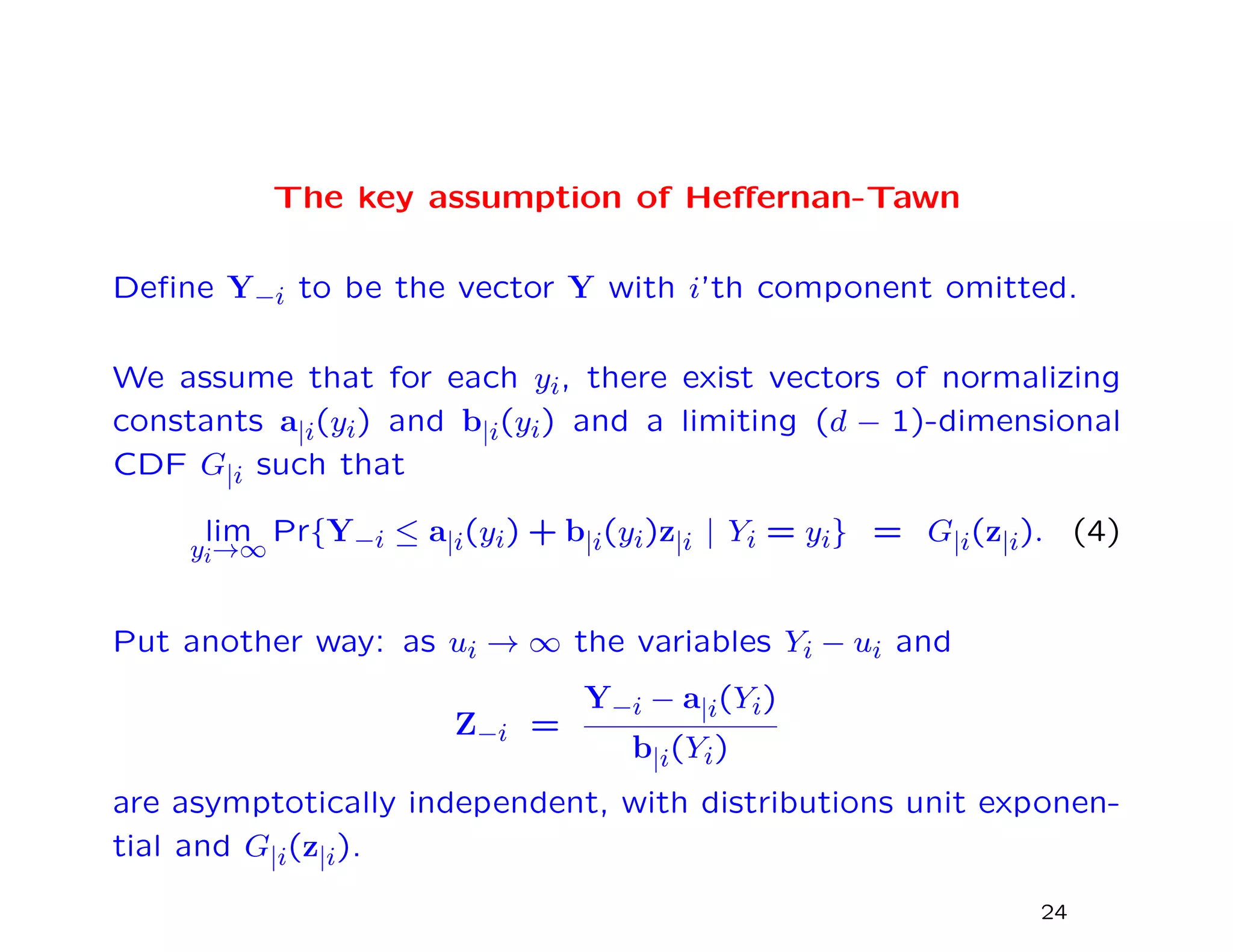 The key assumption of Heﬀernan-Tawn
Deﬁne Y−i to be the vector Y with i’th component omitted.
We assume that for each yi, there exist vectors of normalizing
constants a|i(yi) and b|i(yi) and a limiting (d − 1)-dimensional
CDF G|i such that
lim
yi→∞
Pr{Y−i ≤ a|i(yi) + b|i(yi)z|i | Yi = yi} = G|i(z|i). (4)
Put another way: as ui → ∞ the variables Yi − ui and
Z−i =
Y−i − a|i(Yi)
b|i(Yi)
are asymptotically independent, with distributions unit exponen-
tial and G|i(z|i).
24
 