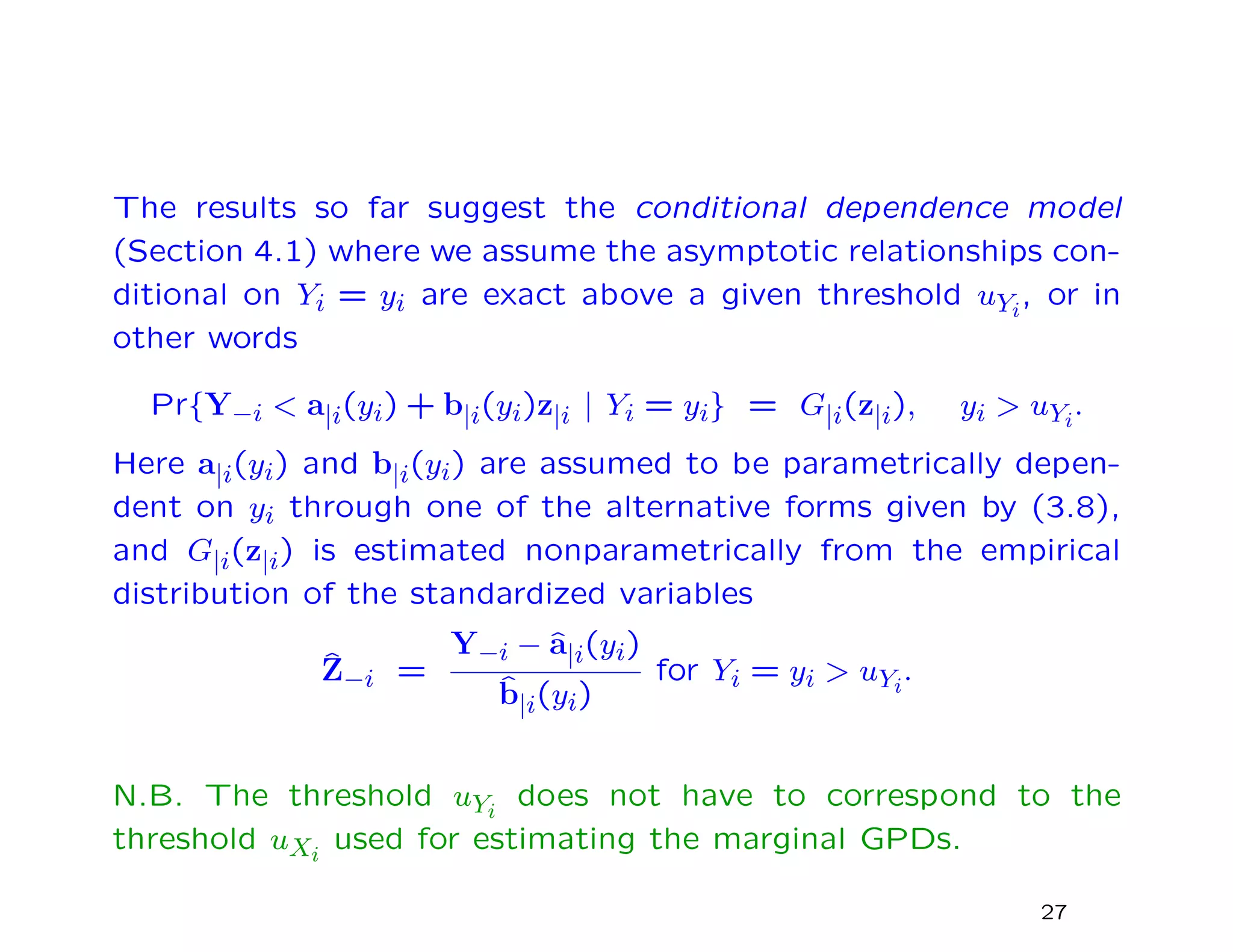 The results so far suggest the conditional dependence model
(Section 4.1) where we assume the asymptotic relationships con-
ditional on Yi = yi are exact above a given threshold uYi
, or in
other words
Pr{Y−i < a|i(yi) + b|i(yi)z|i | Yi = yi} = G|i(z|i), yi > uYi
.
Here a|i(yi) and b|i(yi) are assumed to be parametrically depen-
dent on yi through one of the alternative forms given by (3.8),
and G|i(z|i) is estimated nonparametrically from the empirical
distribution of the standardized variables
ˆZ−i =
Y−i − ˆa|i(yi)
ˆb|i(yi)
for Yi = yi > uYi
.
N.B. The threshold uYi
does not have to correspond to the
threshold uXi
used for estimating the marginal GPDs.
27
 