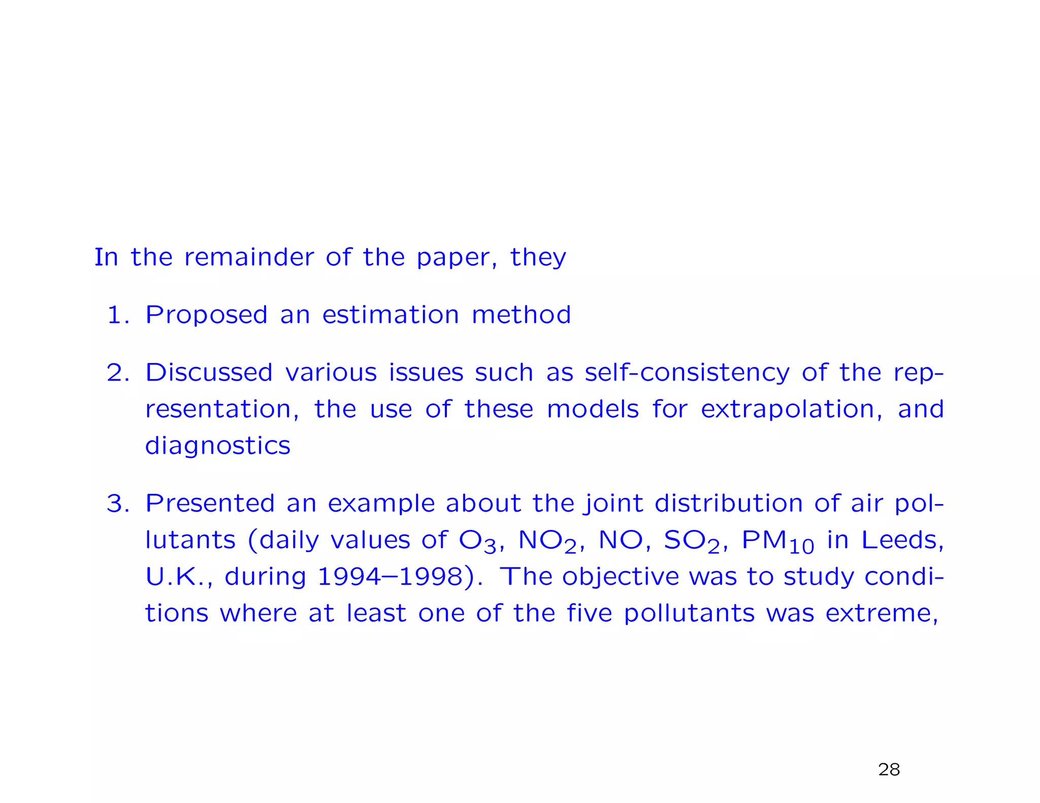 In the remainder of the paper, they
1. Proposed an estimation method
2. Discussed various issues such as self-consistency of the rep-
resentation, the use of these models for extrapolation, and
diagnostics
3. Presented an example about the joint distribution of air pol-
lutants (daily values of O3, NO2, NO, SO2, PM10 in Leeds,
U.K., during 1994–1998). The objective was to study condi-
tions where at least one of the ﬁve pollutants was extreme,
28
 