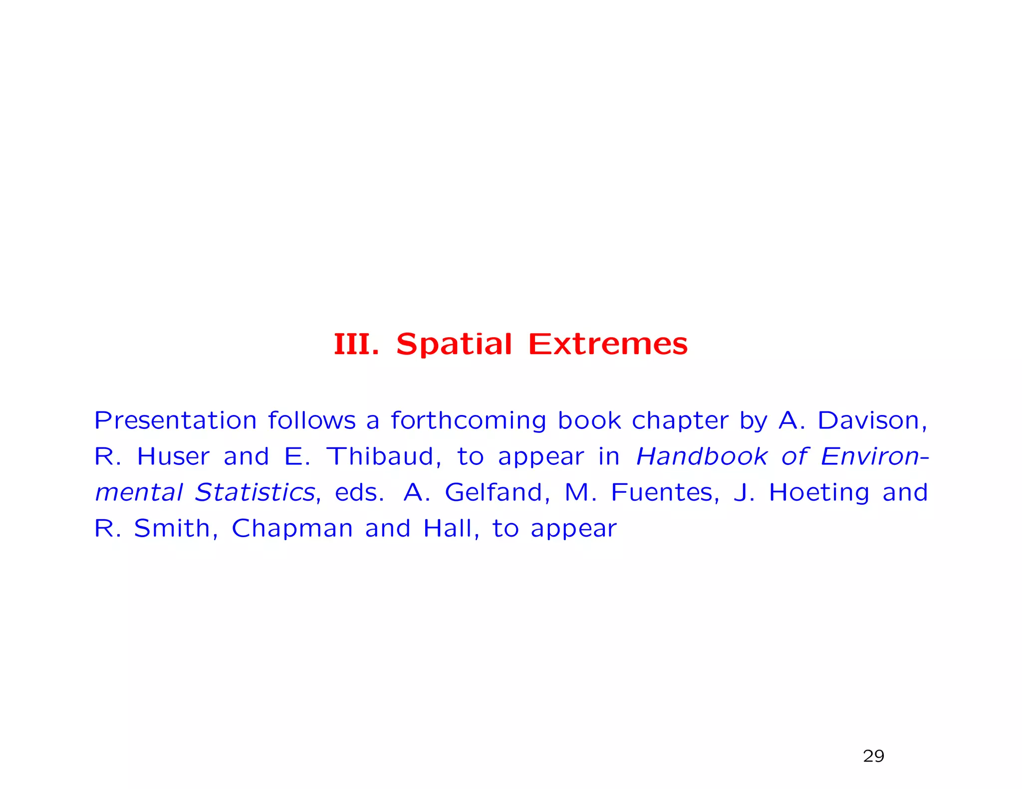 III. Spatial Extremes
Presentation follows a forthcoming book chapter by A. Davison,
R. Huser and E. Thibaud, to appear in Handbook of Environ-
mental Statistics, eds. A. Gelfand, M. Fuentes, J. Hoeting and
R. Smith, Chapman and Hall, to appear
29
 