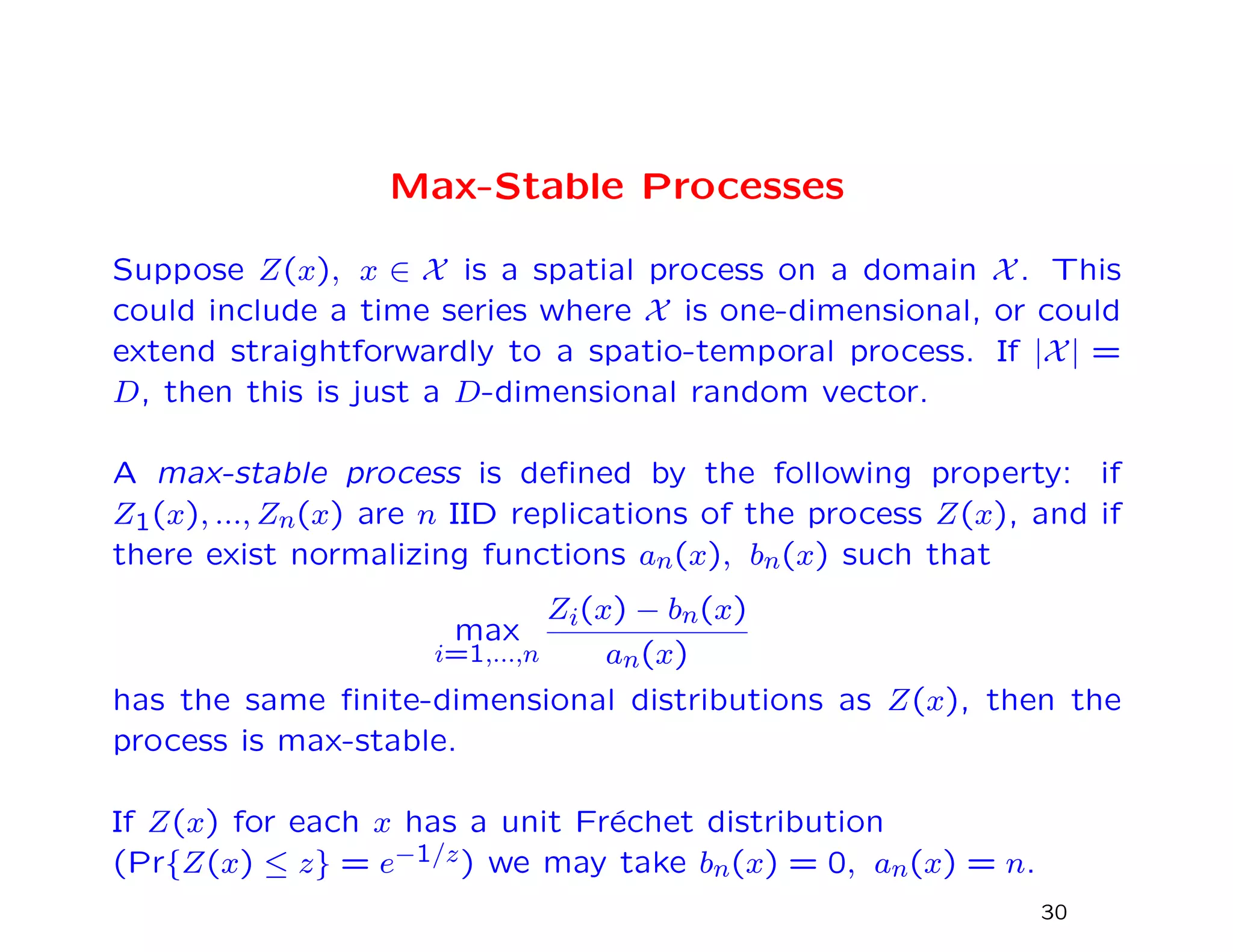 Max-Stable Processes
Suppose Z(x), x ∈ X is a spatial process on a domain X. This
could include a time series where X is one-dimensional, or could
extend straightforwardly to a spatio-temporal process. If |X| =
D, then this is just a D-dimensional random vector.
A max-stable process is deﬁned by the following property: if
Z1(x), ..., Zn(x) are n IID replications of the process Z(x), and if
there exist normalizing functions an(x), bn(x) such that
max
i=1,...,n
Zi(x) − bn(x)
an(x)
has the same ﬁnite-dimensional distributions as Z(x), then the
process is max-stable.
If Z(x) for each x has a unit Fr´echet distribution
(Pr{Z(x) ≤ z} = e−1/z) we may take bn(x) = 0, an(x) = n.
30
 
