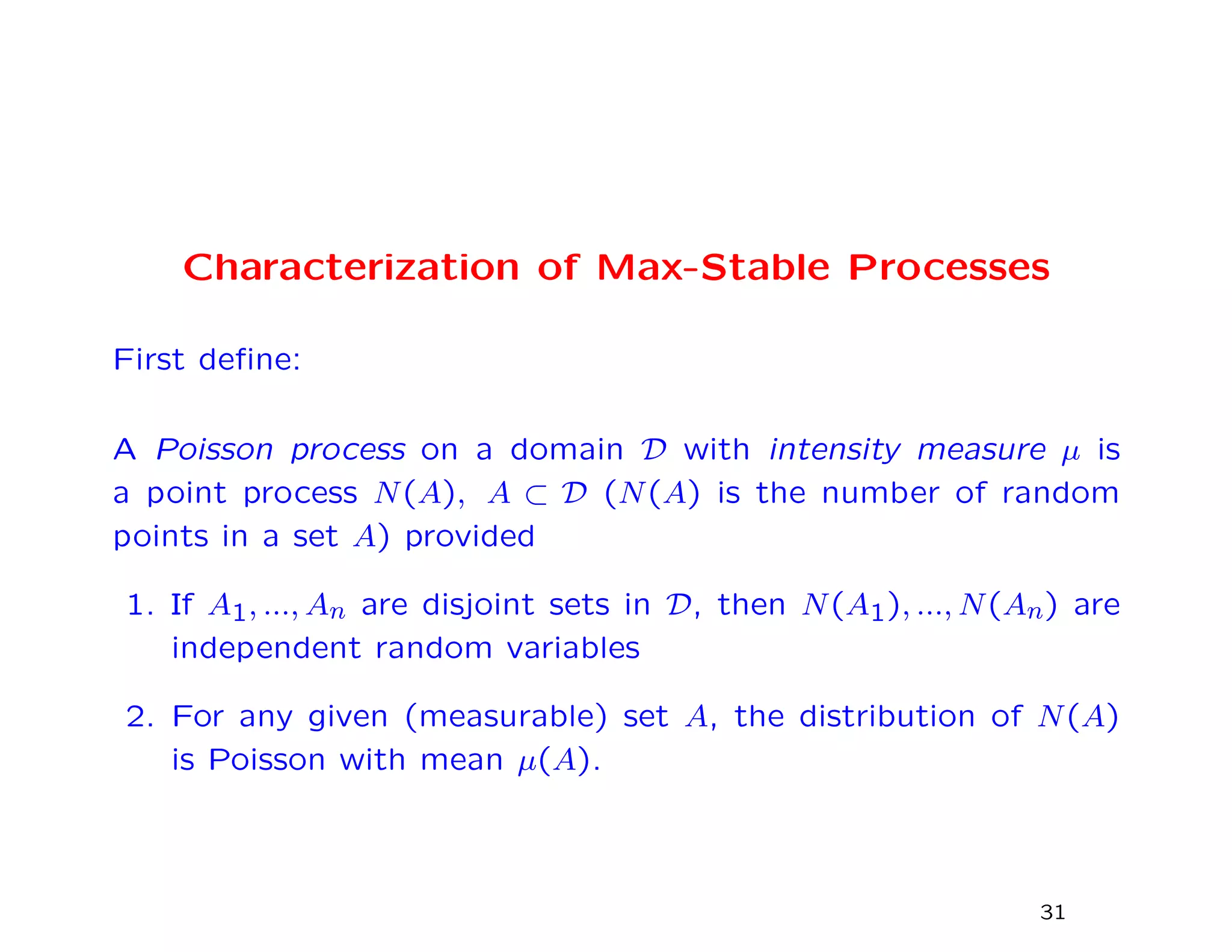 Characterization of Max-Stable Processes
First deﬁne:
A Poisson process on a domain D with intensity measure µ is
a point process N(A), A ⊂ D (N(A) is the number of random
points in a set A) provided
1. If A1, ..., An are disjoint sets in D, then N(A1), ..., N(An) are
independent random variables
2. For any given (measurable) set A, the distribution of N(A)
is Poisson with mean µ(A).
31
 