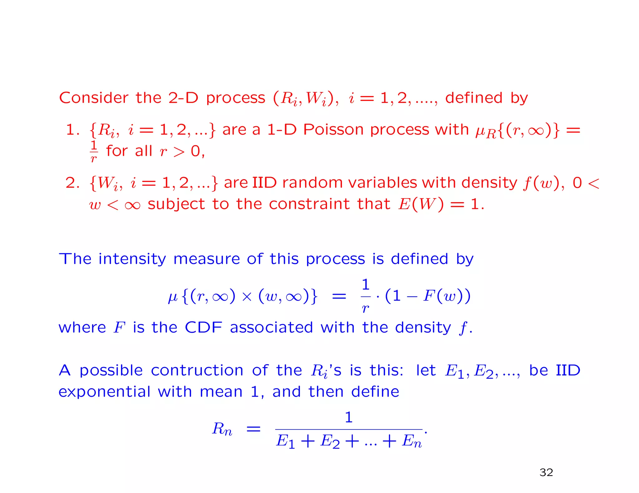 Consider the 2-D process (Ri, Wi), i = 1, 2, ...., deﬁned by
1. {Ri, i = 1, 2, ...} are a 1-D Poisson process with µR{(r, ∞)} =
1
r for all r > 0,
2. {Wi, i = 1, 2, ...} are IID random variables with density f(w), 0 <
w < ∞ subject to the constraint that E(W) = 1.
The intensity measure of this process is deﬁned by
µ {(r, ∞) × (w, ∞)} =
1
r
· (1 − F(w))
where F is the CDF associated with the density f.
A possible contruction of the Ri’s is this: let E1, E2, ..., be IID
exponential with mean 1, and then deﬁne
Rn =
1
E1 + E2 + ... + En
.
32
 