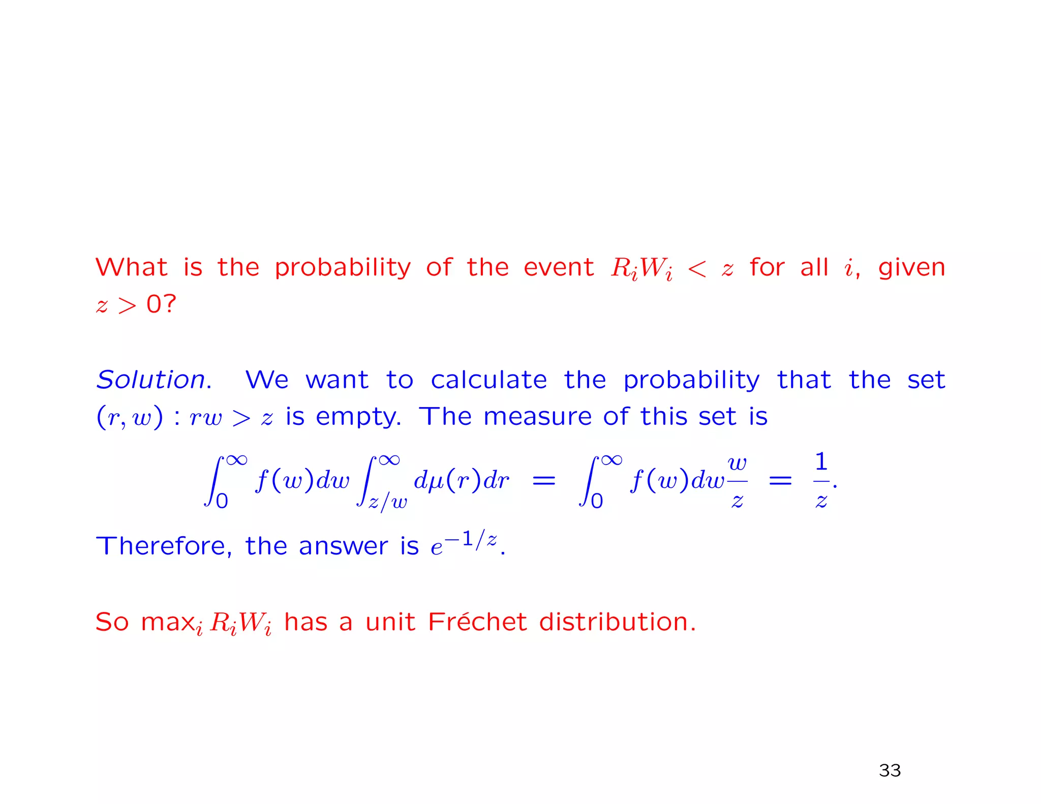 What is the probability of the event RiWi < z for all i, given
z > 0?
Solution. We want to calculate the probability that the set
(r, w) : rw > z is empty. The measure of this set is
∞
0
f(w)dw
∞
z/w
dµ(r)dr =
∞
0
f(w)dw
w
z
=
1
z
.
Therefore, the answer is e−1/z.
So maxi RiWi has a unit Fr´echet distribution.
33
 