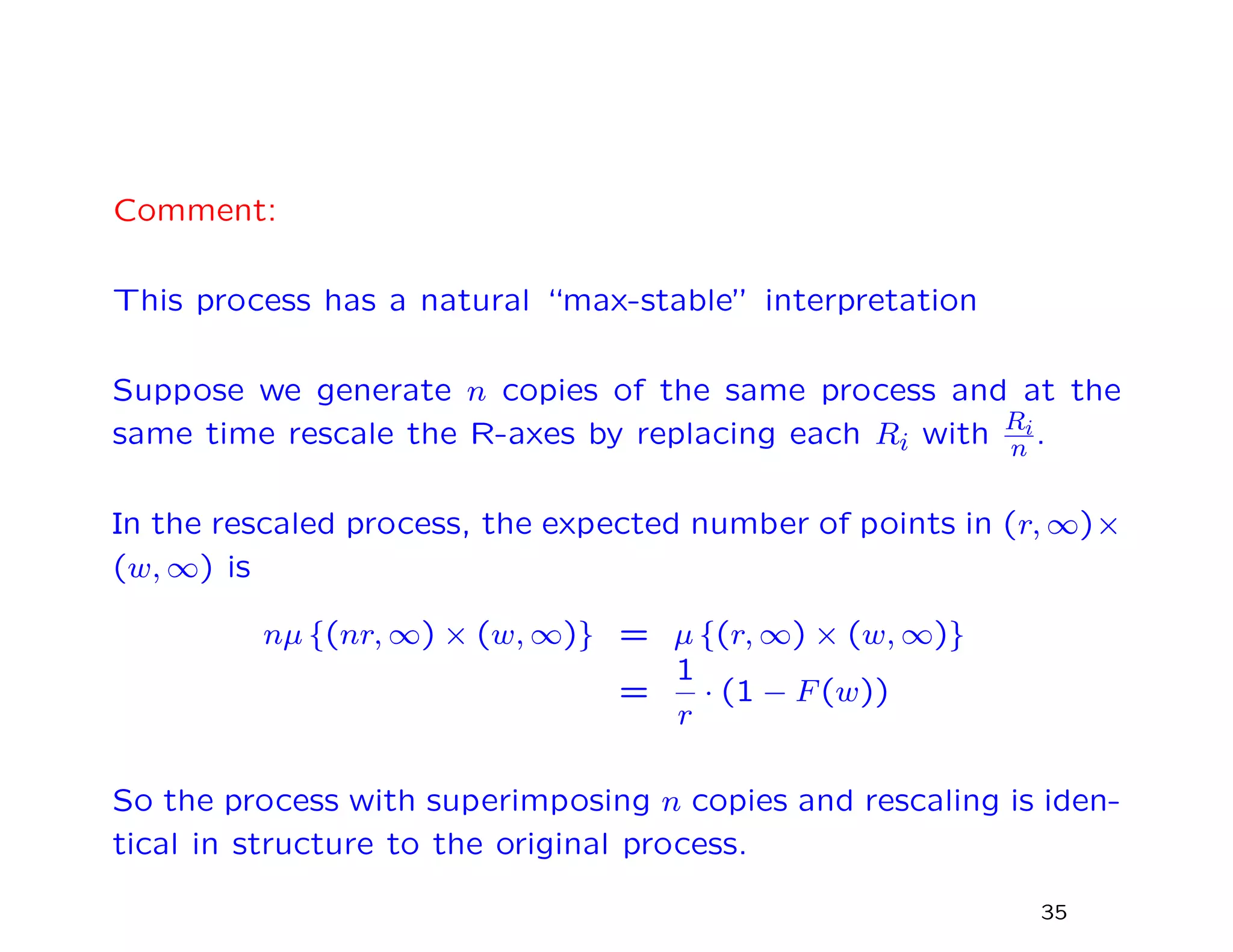 Comment:
This process has a natural “max-stable” interpretation
Suppose we generate n copies of the same process and at the
same time rescale the R-axes by replacing each Ri with Ri
n .
In the rescaled process, the expected number of points in (r, ∞)×
(w, ∞) is
nµ {(nr, ∞) × (w, ∞)} = µ {(r, ∞) × (w, ∞)}
=
1
r
· (1 − F(w))
So the process with superimposing n copies and rescaling is iden-
tical in structure to the original process.
35
 