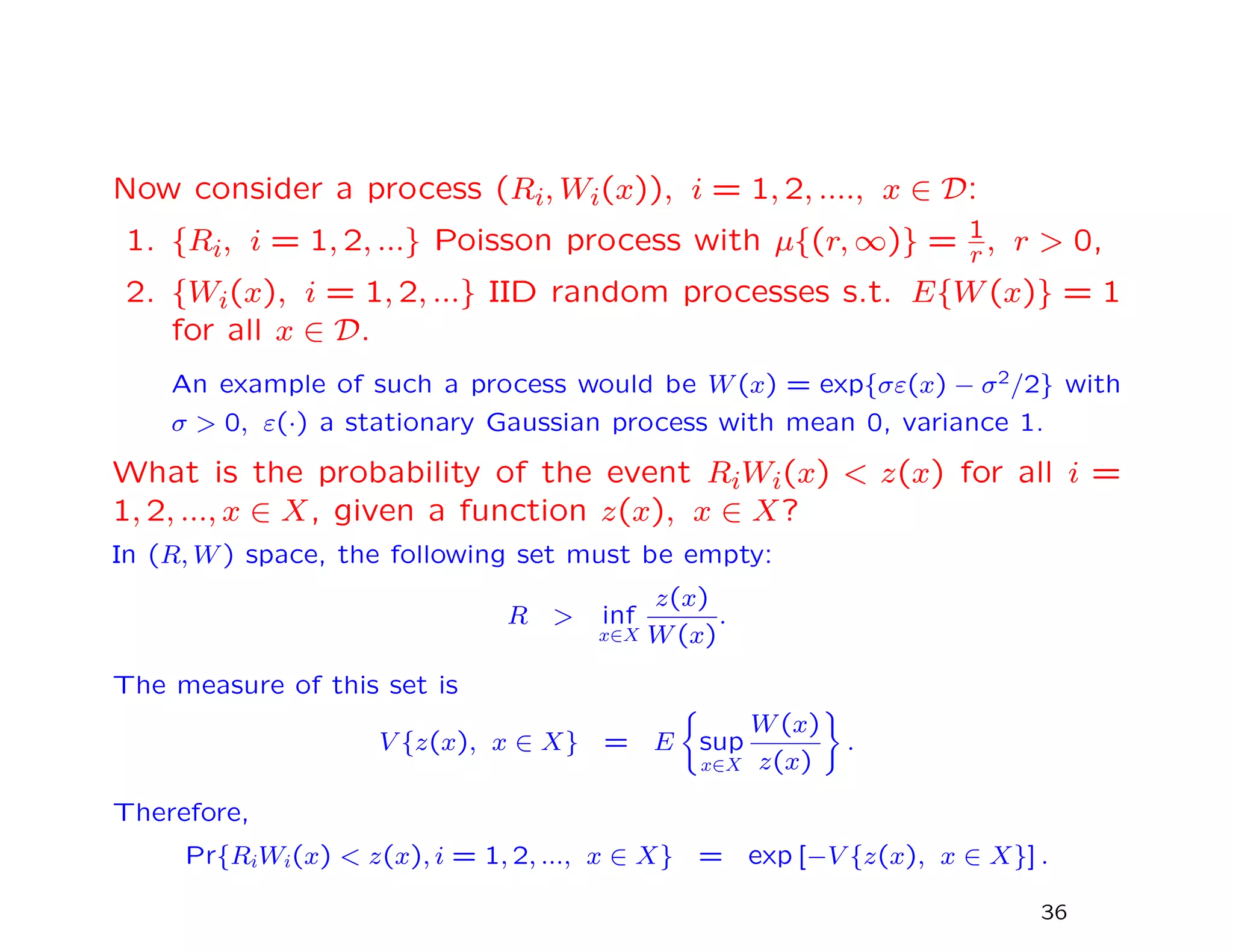 Now consider a process (Ri, Wi(x)), i = 1, 2, ...., x ∈ D:
1. {Ri, i = 1, 2, ...} Poisson process with µ{(r, ∞)} = 1
r , r > 0,
2. {Wi(x), i = 1, 2, ...} IID random processes s.t. E{W(x)} = 1
for all x ∈ D.
An example of such a process would be W(x) = exp{σε(x) − σ2/2} with
σ > 0, ε(·) a stationary Gaussian process with mean 0, variance 1.
What is the probability of the event RiWi(x) < z(x) for all i =
1, 2, ..., x ∈ X, given a function z(x), x ∈ X?
In (R, W) space, the following set must be empty:
R > inf
x∈X
z(x)
W(x)
.
The measure of this set is
V {z(x), x ∈ X} = E sup
x∈X
W(x)
z(x)
.
Therefore,
Pr{RiWi(x) < z(x), i = 1, 2, ..., x ∈ X} = exp [−V {z(x), x ∈ X}] .
36
 