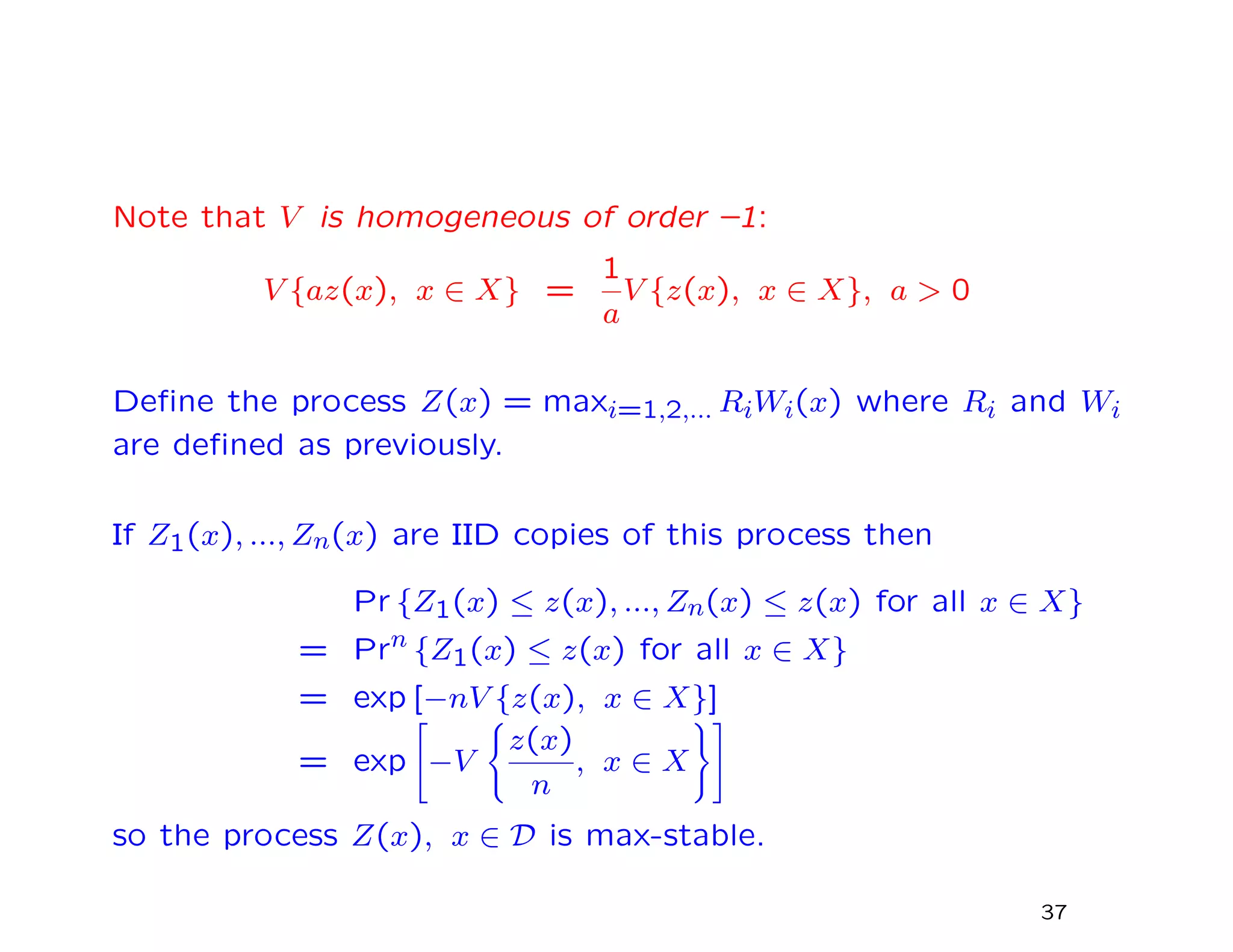 Note that V is homogeneous of order –1:
V {az(x), x ∈ X} =
1
a
V {z(x), x ∈ X}, a > 0
Deﬁne the process Z(x) = maxi=1,2,... RiWi(x) where Ri and Wi
are deﬁned as previously.
If Z1(x), ..., Zn(x) are IID copies of this process then
Pr {Z1(x) ≤ z(x), ..., Zn(x) ≤ z(x) for all x ∈ X}
xxxxxxx = Prn {Z1(x) ≤ z(x) for all x ∈ X}
xxxxxxx = exp [−nV {z(x), x ∈ X}]
xxxxxxx = exp −V
z(x)
n
, x ∈ X
so the process Z(x), x ∈ D is max-stable.
37
 
