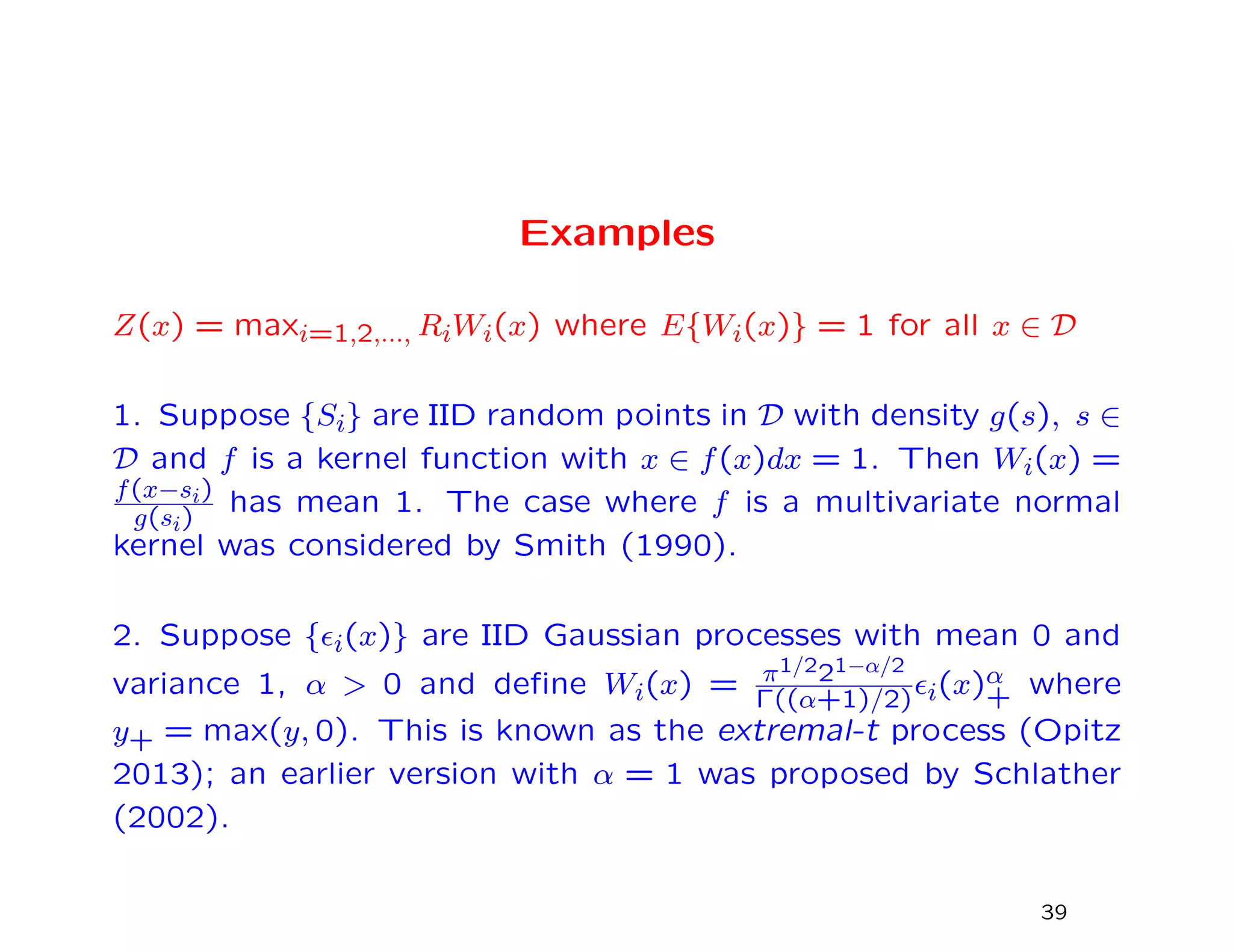 Examples
Z(x) = maxi=1,2,..., RiWi(x) where E{Wi(x)} = 1 for all x ∈ D
1. Suppose {Si} are IID random points in D with density g(s), s ∈
D and f is a kernel function with x ∈ f(x)dx = 1. Then Wi(x) =
f(x−si)
g(si)
has mean 1. The case where f is a multivariate normal
kernel was considered by Smith (1990).
2. Suppose { i(x)} are IID Gaussian processes with mean 0 and
variance 1, α > 0 and deﬁne Wi(x) = π1/221−α/2
Γ((α+1)/2) i(x)α
+ where
y+ = max(y, 0). This is known as the extremal-t process (Opitz
2013); an earlier version with α = 1 was proposed by Schlather
(2002).
39
 