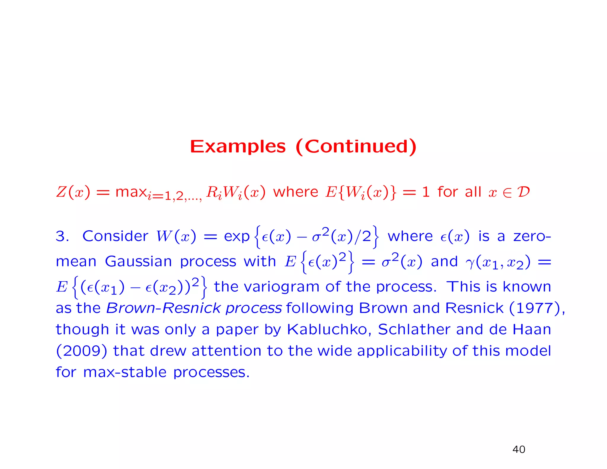 Examples (Continued)
Z(x) = maxi=1,2,..., RiWi(x) where E{Wi(x)} = 1 for all x ∈ D
3. Consider W(x) = exp (x) − σ2(x)/2 where (x) is a zero-
mean Gaussian process with E (x)2 = σ2(x) and γ(x1, x2) =
E ( (x1) − (x2))2 the variogram of the process. This is known
as the Brown-Resnick process following Brown and Resnick (1977),
though it was only a paper by Kabluchko, Schlather and de Haan
(2009) that drew attention to the wide applicability of this model
for max-stable processes.
40
 