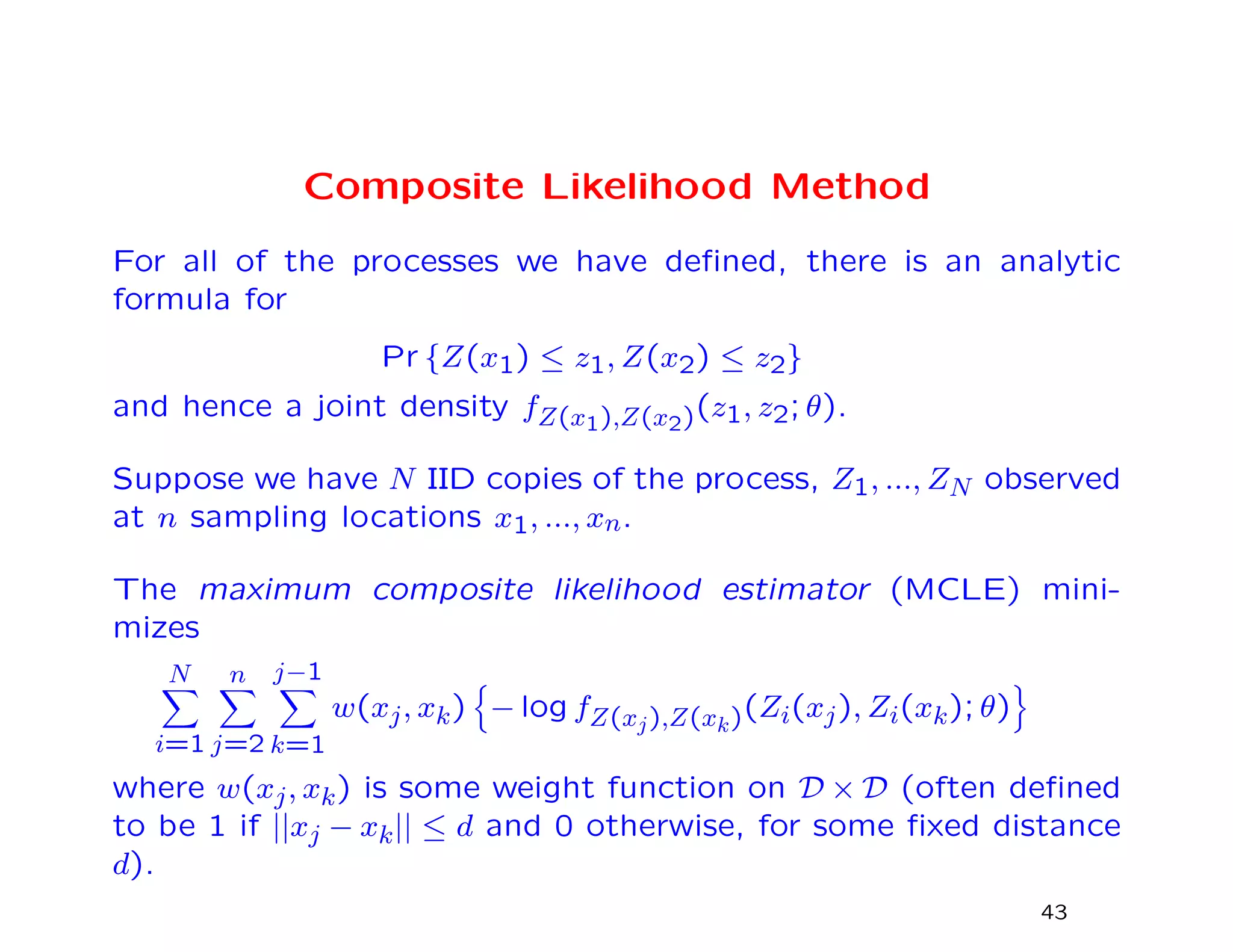 Composite Likelihood Method
For all of the processes we have deﬁned, there is an analytic
formula for
Pr {Z(x1) ≤ z1, Z(x2) ≤ z2}
and hence a joint density fZ(x1),Z(x2)(z1, z2; θ).
Suppose we have N IID copies of the process, Z1, ..., ZN observed
at n sampling locations x1, ..., xn.
The maximum composite likelihood estimator (MCLE) mini-
mizes
N
i=1
n
j=2
j−1
k=1
w(xj, xk) − log fZ(xj),Z(xk)(Zi(xj), Zi(xk); θ)
where w(xj, xk) is some weight function on D × D (often deﬁned
to be 1 if ||xj − xk|| ≤ d and 0 otherwise, for some ﬁxed distance
d).
43
 