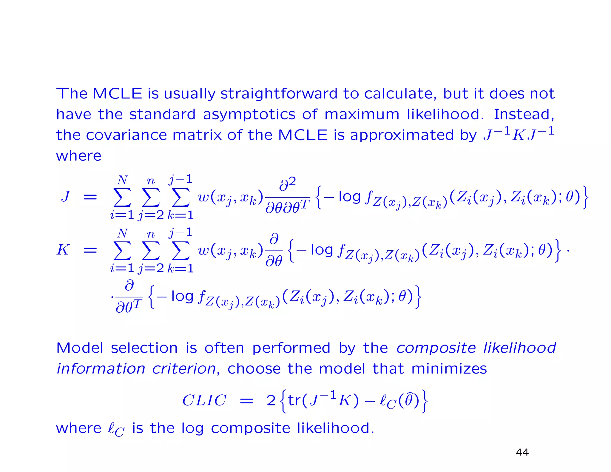 The MCLE is usually straightforward to calculate, but it does not
have the standard asymptotics of maximum likelihood. Instead,
the covariance matrix of the MCLE is approximated by J−1KJ−1
where
J =
N
i=1
n
j=2
j−1
k=1
w(xj, xk)
∂2
∂θ∂θT
− log fZ(xj),Z(xk)(Zi(xj), Zi(xk); θ)
K =
N
i=1
n
j=2
j−1
k=1
w(xj, xk)
∂
∂θ
− log fZ(xj),Z(xk)(Zi(xj), Zi(xk); θ) ·
·
∂
∂θT
− log fZ(xj),Z(xk)(Zi(xj), Zi(xk); θ)
Model selection is often performed by the composite likelihood
information criterion, choose the model that minimizes
CLIC = 2 tr(J−1K) − C(ˆθ)
where C is the log composite likelihood.
44
 