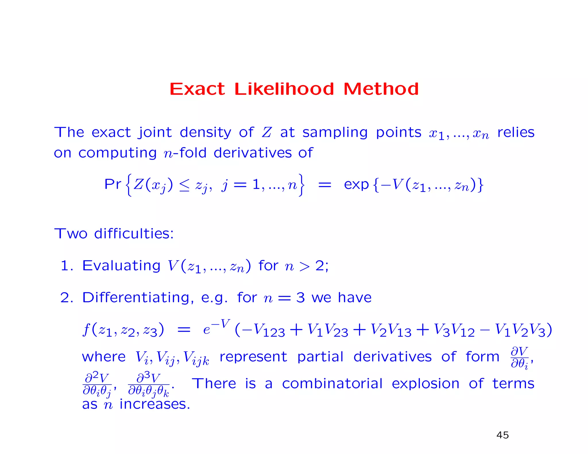 Exact Likelihood Method
The exact joint density of Z at sampling points x1, ..., xn relies
on computing n-fold derivatives of
Pr Z(xj) ≤ zj, j = 1, ..., n = exp {−V (z1, ..., zn)}
Two diﬃculties:
1. Evaluating V (z1, ..., zn) for n > 2;
2. Diﬀerentiating, e.g. for n = 3 we have
f(z1, z2, z3) = e−V
(−V123 + V1V23 + V2V13 + V3V12 − V1V2V3)
where Vi, Vij, Vijk represent partial derivatives of form ∂V
∂θi
,
∂2V
∂θiθj
, ∂3V
∂θiθjθk
. There is a combinatorial explosion of terms
as n increases.
45
 