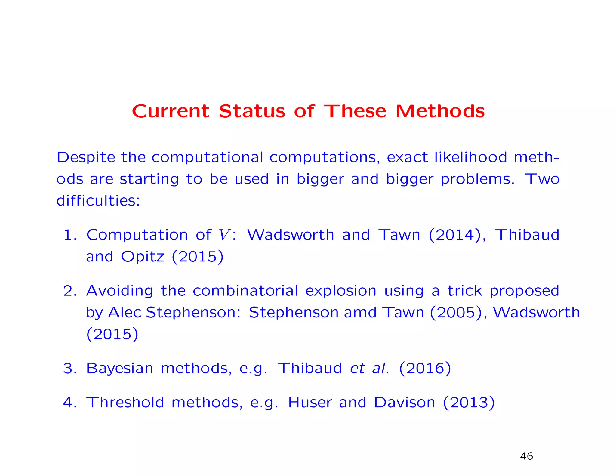Current Status of These Methods
Despite the computational computations, exact likelihood meth-
ods are starting to be used in bigger and bigger problems. Two
diﬃculties:
1. Computation of V : Wadsworth and Tawn (2014), Thibaud
and Opitz (2015)
2. Avoiding the combinatorial explosion using a trick proposed
by Alec Stephenson: Stephenson amd Tawn (2005), Wadsworth
(2015)
3. Bayesian methods, e.g. Thibaud et al. (2016)
4. Threshold methods, e.g. Huser and Davison (2013)
46
 