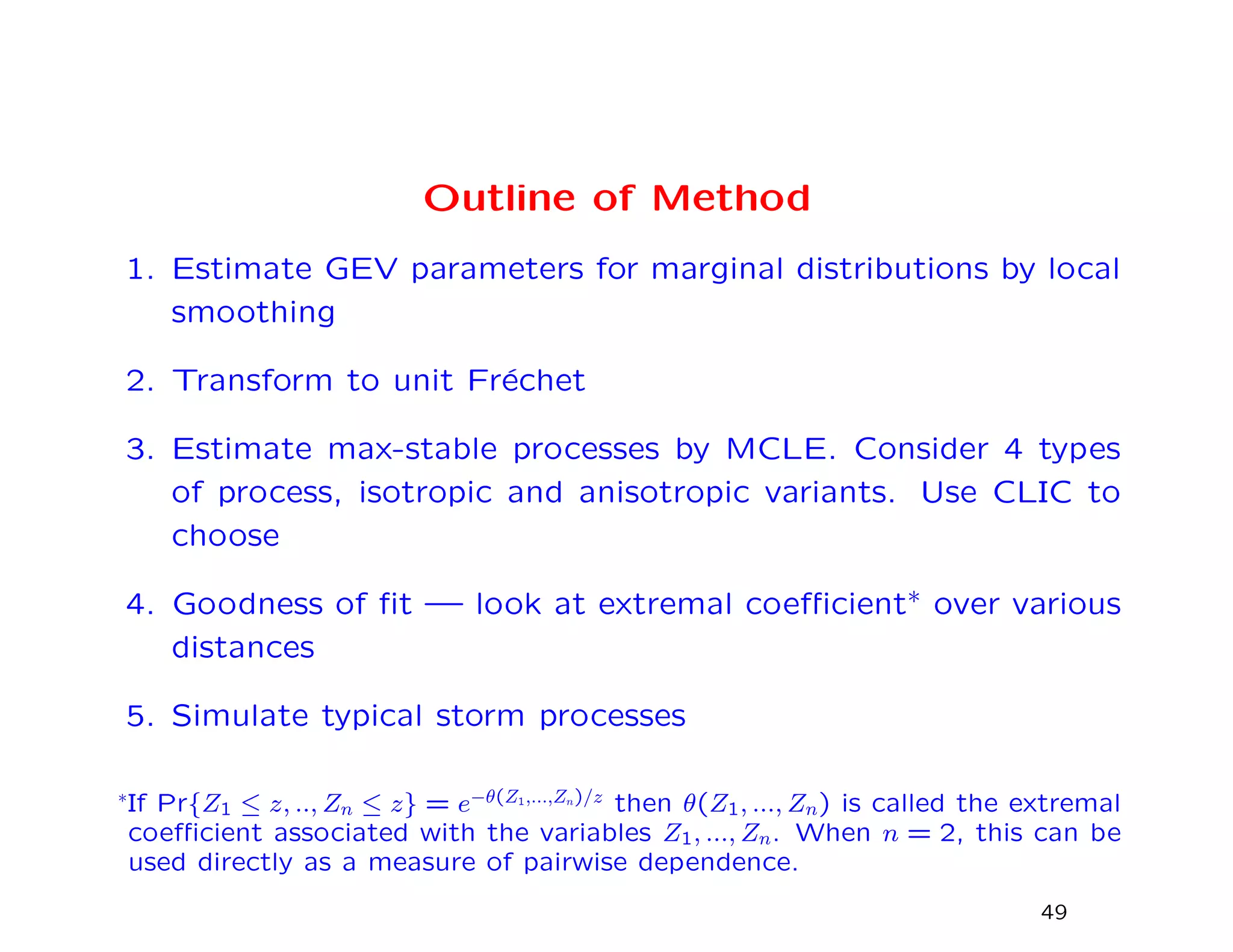 Outline of Method
1. Estimate GEV parameters for marginal distributions by local
smoothing
2. Transform to unit Fr´echet
3. Estimate max-stable processes by MCLE. Consider 4 types
of process, isotropic and anisotropic variants. Use CLIC to
choose
4. Goodness of ﬁt — look at extremal coeﬃcient∗ over various
distances
5. Simulate typical storm processes
∗If Pr{Z1 ≤ z, .., Zn ≤ z} = e−θ(Z1,...,Zn)/z then θ(Z1, ..., Zn) is called the extremal
coeﬃcient associated with the variables Z1, ..., Zn. When n = 2, this can be
used directly as a measure of pairwise dependence.
49
 