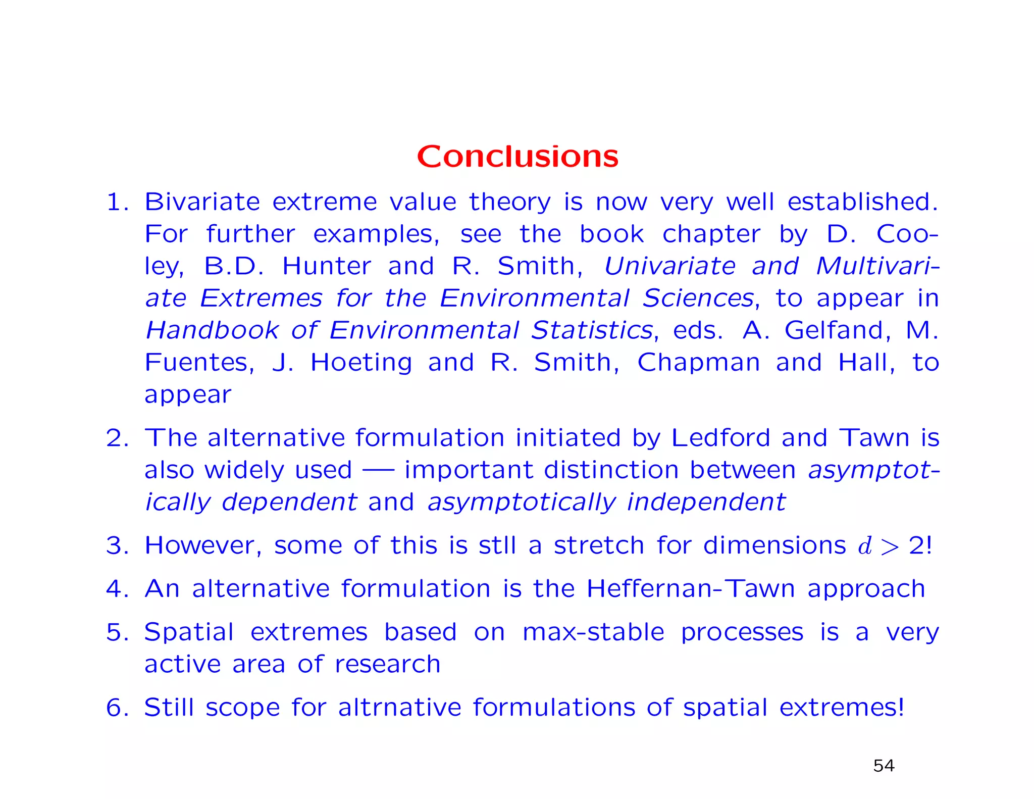 Conclusions
1. Bivariate extreme value theory is now very well established.
For further examples, see the book chapter by D. Coo-
ley, B.D. Hunter and R. Smith, Univariate and Multivari-
ate Extremes for the Environmental Sciences, to appear in
Handbook of Environmental Statistics, eds. A. Gelfand, M.
Fuentes, J. Hoeting and R. Smith, Chapman and Hall, to
appear
2. The alternative formulation initiated by Ledford and Tawn is
also widely used — important distinction between asymptot-
ically dependent and asymptotically independent
3. However, some of this is stll a stretch for dimensions d > 2!
4. An alternative formulation is the Heﬀernan-Tawn approach
5. Spatial extremes based on max-stable processes is a very
active area of research
6. Still scope for altrnative formulations of spatial extremes!
54
 