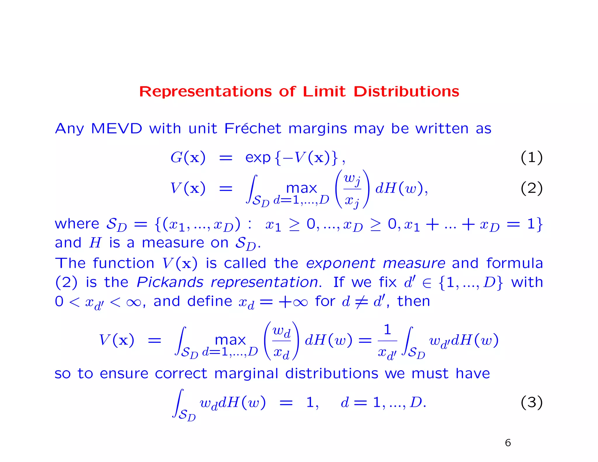 Representations of Limit Distributions
Any MEVD with unit Fr´echet margins may be written as
G(x) = exp {−V (x)} , (1)
V (x) =
SD
max
d=1,...,D
wj
xj
dH(w), (2)
where SD = {(x1, ..., xD) : x1 ≥ 0, ..., xD ≥ 0, x1 + ... + xD = 1}
and H is a measure on SD.
The function V (x) is called the exponent measure and formula
(2) is the Pickands representation. If we ﬁx d ∈ {1, ..., D} with
0 < xd < ∞, and deﬁne xd = +∞ for d = d , then
V (x) =
SD
max
d=1,...,D
wd
xd
dH(w) =
1
xd SD
wd dH(w)
so to ensure correct marginal distributions we must have
SD
wddH(w) = 1, d = 1, ..., D. (3)
6
 