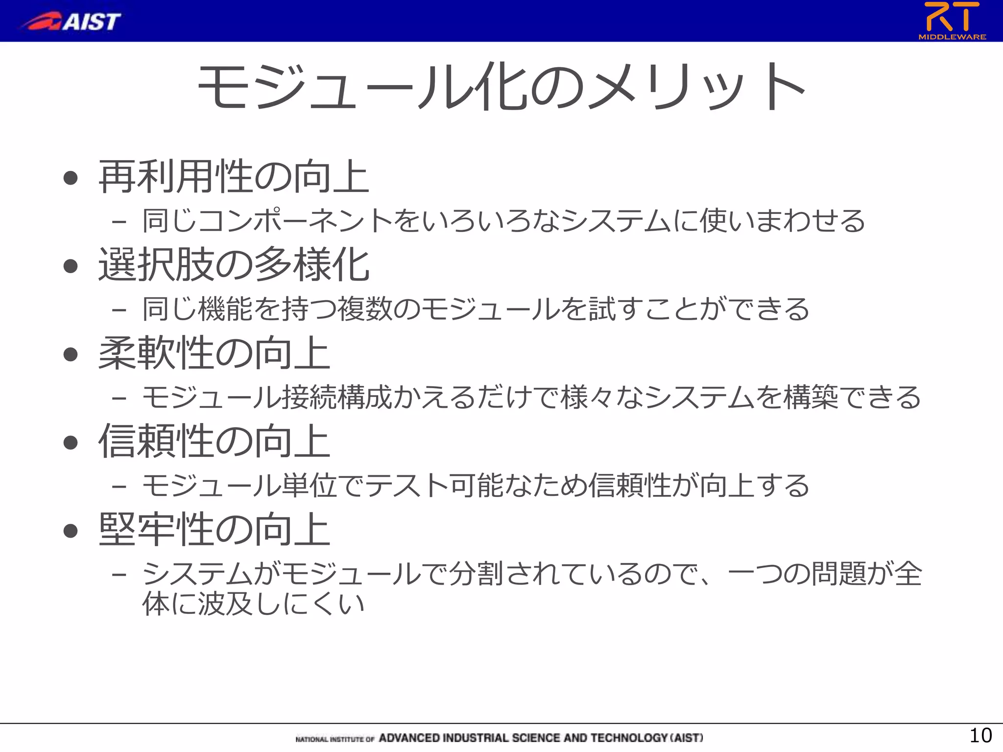 モジュール化のメリット
• 再利用性の向上
– 同じコンポーネントをいろいろなシステムに使いまわせる
• 選択肢の多様化
– 同じ機能を持つ複数のモジュールを試すことができる
• 柔軟性の向上
– モジュール接続構成かえるだけで様々なシステムを構築できる
• 信頼性の向上
– モジュール単位でテスト可能なため信頼性が向上する
• 堅牢性の向上
– システムがモジュールで分割されているので、一つの問題が全
体に波及しにくい
10
 