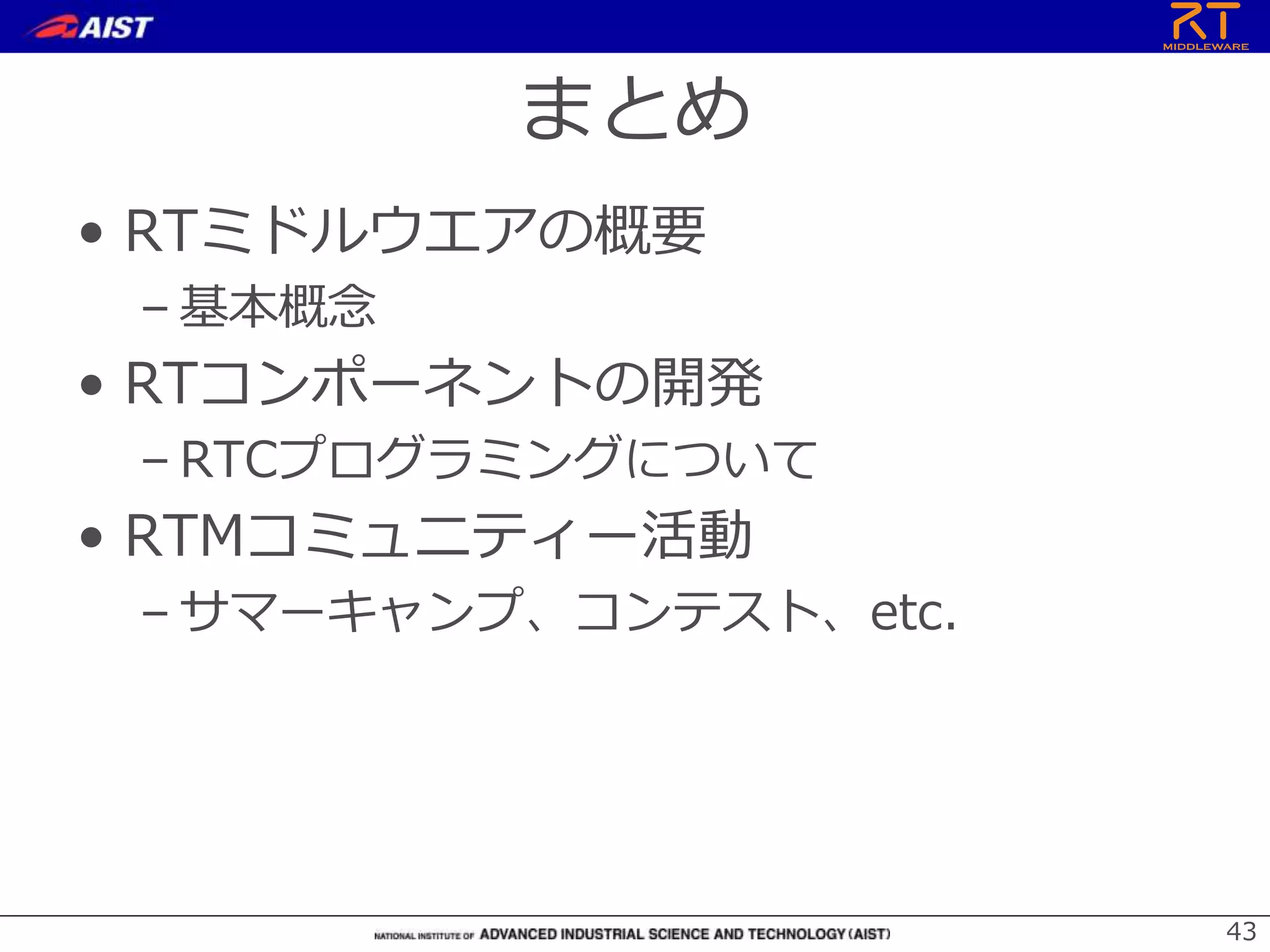 まとめ
• RTミドルウエアの概要
– 基本概念
• RTコンポーネントの開発
– RTCプログラミングについて
• RTMコミュニティー活動
– サマーキャンプ、コンテスト、etc.
43
 
