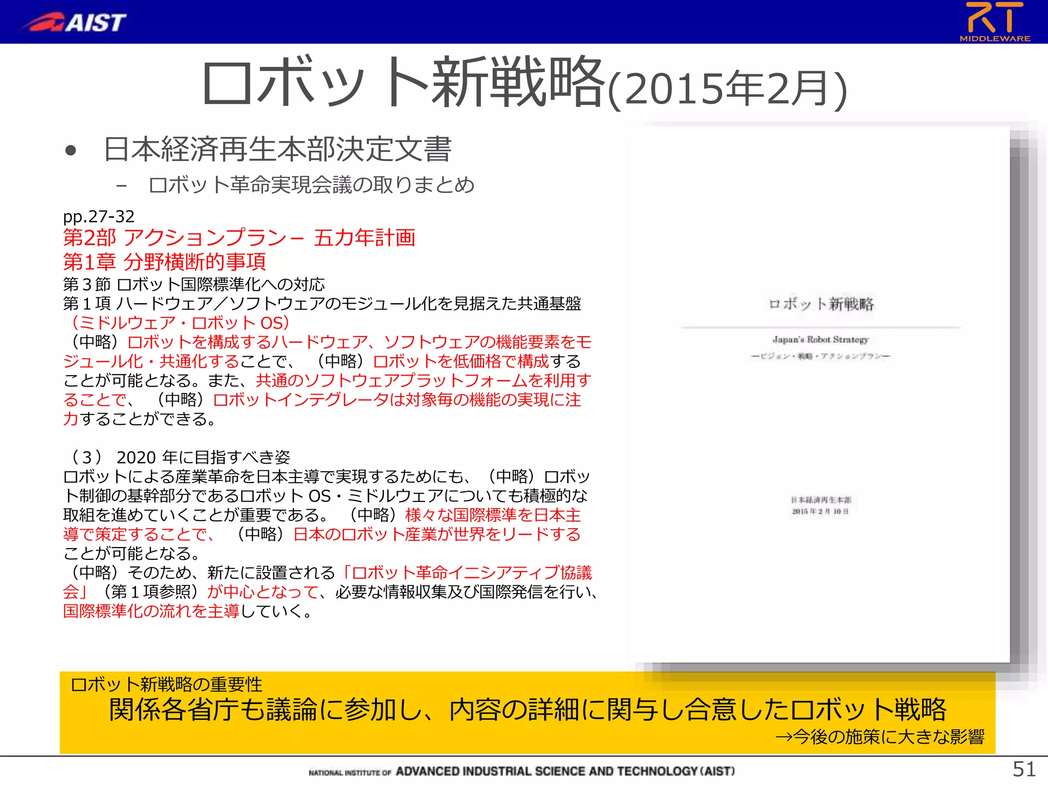 ロボット新戦略(2015年2月)
• 日本経済再生本部決定文書
– ロボット革命実現会議の取りまとめ
51
ロボット新戦略の重要性
関係各省庁も議論に参加し、内容の詳細に関与し合意したロボット戦略
→今後の施策に大きな影響
ロボット革命実現会議（2014年9月11日）
pp.27-32
第2部 アクションプラン－ 五カ年計画
第1章 分野横断的事項
第３節 ロボット国際標準化への対応
第１項 ハードウェア／ソフトウェアのモジュール化を見据えた共通基盤
（ミドルウェア・ロボット OS）
（中略）ロボットを構成するハードウェア、ソフトウェアの機能要素をモ
ジュール化・共通化することで、 （中略）ロボットを低価格で構成する
ことが可能となる。また、共通のソフトウェアプラットフォームを利用す
ることで、 （中略）ロボットインテグレータは対象毎の機能の実現に注
力することができる。
（３） 2020 年に目指すべき姿
ロボットによる産業革命を日本主導で実現するためにも、（中略）ロボッ
ト制御の基幹部分であるロボット OS・ミドルウェアについても積極的な
取組を進めていくことが重要である。 （中略）様々な国際標準を日本主
導で策定することで、 （中略）日本のロボット産業が世界をリードする
ことが可能となる。
（中略）そのため、新たに設置される「ロボット革命イニシアティブ協議
会」（第１項参照）が中心となって、必要な情報収集及び国際発信を行い、
国際標準化の流れを主導していく。
 