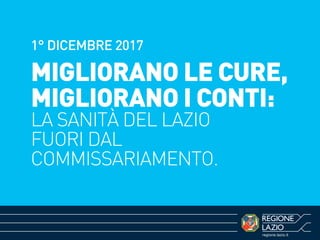 regione.lazio.it
1° DICEMBRE 2017
MIGLIORANO LE CURE,
MIGLIORANO I CONTI:
LA SANITÀ DEL LAZIO
FUORI DAL
COMMISSARIAMENTO.
 