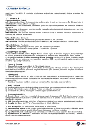 www.cers.com.br 10
sujeito ativo). Tem CNPJ. É possível a existência de órgão público na Administração direta e na indireta (Lei
9784/99).
 CLASSIFICAÇÃO.
a) Quanto à Posição Estatal:
A Independentes. Gozam de independência, estão no ápice de cada um dos poderes. Ex. São as chefias de
cada Poder: Presidência, Câmara Municipal.
BAutônomos. Estão subordinados, diretamente ligados aos órgãos independentes. Ex. secretarias de Estado,
Ministérios.
C Superiores. Ainda possuem poder de decisão, mas estão subordinados aos órgãos autônomos e aos inde-
pendentes. Ex. Procuradorias.
DSubalternos. Não possuem poder de decisão, só executa o que foi mandado pelo órgão independente ou
autônomo. Ex. zeladoria, almoxorifado.
b) Quanto à Posição Estrutural:
ASimples. Não possuem outros órgãos agregados à sua estrutura. Ex. Gabinetes.
B Compostos. Possuem outros órgãos agregados à estrutura. Ex. Delegacia de Ensino- Escolas ligadas.
c) Quanto à Atuação Funcional:
A Singulares. Compostos por um único agente. Ex. presidência, governadoria.
BColegiados. Compostos por vários agentes. Ex. Assembleia Legislativa.
ADMINISTRAÇÃO INDIRETA:
- Possuem Personalidade Jurídica Própria. Aptidão para ser sujeito de direitos e obrigações, é responsável pe-
los próprios atos e os de seus agentes. Não existe relação de hierarquia entre Administração Direta e Indireta.
- Patrimônio e Recursos Próprios, autonomia técnica, financeira (decide como vai aplicar o dinheiro), admi-
nistrativa. Só não tem autonomia, nem capacidade legislativa. OBS: No máximo poderá regular, complementar,
disciplinar o que está previsto em lei.
 Formas de Controle:
 Interno. Feito pela própria entidade da Administração Indireta.
 Exterior. Poder Legislativo (CPI´s e TCU); Poder Judiciário; pelos cidadãos, através da Ação Popular; Pelo
Poder Executivo (supervisão Ministerial, dirigentes escolhidos pelo Ministério, receitas e despesas fiscalizadas,
finalidades predeterminadas).
 AUTARQUIAS.
 Conceito. Pessoa Jurídica de Direito Público que serve para prestação de atividades típicas do Estado, com
autonomia administrativa, técnica e financeira, mas sem capacidade legislativa. São criadas e extintas por lei ordi-
nária específica.
 Finalidade vinculada à finalidade para a qual a lei a criou. Não são criadas para visar o lucro.
 Atos e Contratos.
a) Auto-Executáveis, presunção de legitimidade, imperatividade, como qualquer outro ato administrativo.
b) Contrato Administrativo regido pelo Direito Público, com cláusulas exorbitantes.
c) Necessidade de Licitação, mesmo para contratos regidos pelo Direito Privado.
 Responsabilidade Civil.
a) Conduta + Dano + Nexo (sem necessidade de comprovação de culpa ou dolo). Será Objetiva: quando houver
ação por parte do Estado; Subjetiva: quando em razão de omissão do Estado, e a responsabilidade do servidor
também será subjetiva.
b) OBS: Se a Autarquia não tiver patrimônio, o Estado responderá de forma objetiva, subsidiariamente pelo Dano.
c) Exceção: Nos Casos das PPP´s, a Responsabilidade do Estado é Solidária.
 Bens Autárquicos: São bens públicos, segue regime de bens públicos.
a) Inalienabilidade relativa. Todos os bens públicos são alienáveis de forma condicionada. Para haver aliena-
ção, há um procedimento a ser seguido: (Desafetação- Autorização Legislativa- Licitação).
b) Impenhorabilidade: É vedada a penhora, o arresto (bens indeterminados), o seqüestro (bens determinados).
c) Impossibilidade de Oneração: O Bem Público não pode ser objeto de Direito Real de Garantia (O Penhor, a
Hipoteca e a Anticrese são vedados).
 