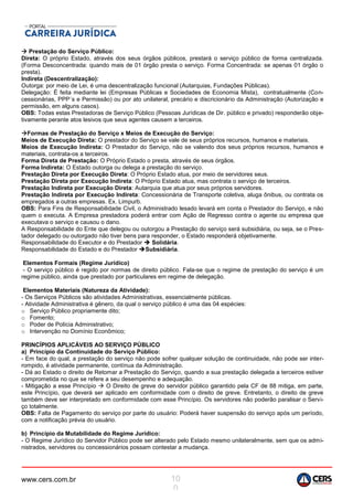 www.cers.com.br 10
0
 Prestação do Serviço Público:
Direta: O próprio Estado, através dos seus órgãos públicos, prestará o serviço público de forma centralizada.
(Forma Desconcentrada: quando mais de 01 órgão presta o serviço. Forma Concentrada: se apenas 01 órgão o
presta).
Indireta (Descentralização):
Outorga: por meio de Lei, é uma descentralização funcional (Autarquias, Fundações Públicas).
Delegação: É feita mediante lei (Empresas Públicas e Sociedades de Economia Mista), contratualmente (Con-
cessionárias, PPP´s e Permissão) ou por ato unilateral, precário e discricionário da Administração (Autorização e
permissão, em alguns casos).
OBS: Todas estas Prestadoras de Serviço Público (Pessoas Jurídicas de Dir. público e privado) responderão obje-
tivamente perante atos lesivos que seus agentes causem a terceiros.
Formas de Prestação do Serviço x Meios de Execução do Serviço:
Meios de Execução Direta: O prestador do Serviço se vale de seus próprios recursos, humanos e materiais.
Meios de Execução Indireta: O Prestador do Serviço, não se valendo dos seus próprios recursos, humanos e
materiais, contrata-os a terceiros.
Forma Direta de Prestação: O Próprio Estado o presta, através de seus órgãos.
Forma Indireta: O Estado outorga ou delega a prestação do serviço.
Prestação Direta por Execução Direta: O Próprio Estado atua, por meio de servidores seus.
Prestação Direta por Execução Indireta: O Próprio Estado atua, mas contrata o serviço de terceiros.
Prestação Indireta por Execução Direta: Autarquia que atua por seus próprios servidores.
Prestação Indireta por Execução Indireta: Concessionária de Transporte coletiva, aluga ônibus, ou contrata os
empregados a outras empresas. Ex. Limpurb.
OBS: Para Fins de Responsabilidade Civil, o Administrado lesado levará em conta o Prestador do Serviço, e não
quem o executa. A Empresa prestadora poderá entrar com Ação de Regresso contra o agente ou empresa que
executava o serviço e causou o dano.
A Responsabilidade do Ente que delegou ou outorgou a Prestação do serviço será subsidiária, ou seja, se o Pres-
tador delegado ou outorgado não tiver bens para responder, o Estado responderá objetivamente.
Responsabilidade do Executor e do Prestador  Solidária.
Responsabilidade do Estado e do Prestador Subsidiária.
Elementos Formais (Regime Jurídico)
- O serviço público é regido por normas de direito público. Fala-se que o regime de prestação do serviço é um
regime público, ainda que prestado por particulares em regime de delegação.
Elementos Materiais (Natureza da Atividade):
- Os Serviços Públicos são atividades Administrativas, essencialmente públicas.
- Atividade Administrativa é gênero, da qual o serviço público é uma das 04 espécies:
o Serviço Público propriamente dito;
o Fomento;
o Poder de Polícia Administrativo;
o Intervenção no Domínio Econômico;
PRINCÍPIOS APLICÁVEIS AO SERVIÇO PÚBLICO
a) Princípio da Continuidade do Serviço Público:
- Em face do qual, a prestação do serviço não pode sofrer qualquer solução de continuidade, não pode ser inter-
rompido, é atividade permanente, contínua da Administração.
- Dá ao Estado o direito de Retomar a Prestação do Serviço, quando a sua prestação delegada a terceiros estiver
comprometida no que se refere a seu desempenho e adequação.
- Mitigação a esse Princípio  O Direito de greve do servidor público garantido pela CF de 88 mitiga, em parte,
este Princípio, que deverá ser aplicado em conformidade com o direito de greve. Entretanto, o direito de greve
também deve ser interpretado em conformidade com esse Princípio. Os servidores não poderão paralisar o Servi-
ço totalmente.
OBS: Falta de Pagamento do serviço por parte do usuário: Poderá haver suspensão do serviço após um período,
com a notificação prévia do usuário.
b) Princípio da Mutabilidade do Regime Jurídico:
- O Regime Jurídico do Servidor Público pode ser alterado pelo Estado mesmo unilateralmente, sem que os admi-
nistrados, servidores ou concessionários possam contestar a mudança.
 