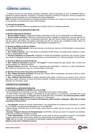 www.cers.com.br 10
1
- O Regime Jurídico não gera Direito Adquirido. Entretanto, gerará Indenização se essa mutabilidade atingir o
equilíbrio econômico-financeiro. Entretanto, o Equilíbrio Contratual, econômico e financeiro, dever ser mantido nas
relações da Administração com os Prestadores do Serviço (Mitigação).
OBS: O Estado também terá direito ao equilíbrio econômico financeiro, se no decorrer do contrato ocorrer mudan-
ça que favoreça o concessionário e lese a Administração.
c) Princípio da Igualdade:
- Os usuários do serviço público em igualdade de condições devem ser tratados igualmente.
CLASSIFICAÇÃO DOS SERVIÇOS PÚBLICOS
a) Quanto à Natureza da Atividade:
 Serviço Público Próprio: Criados pelo Estado e assumidos por Ele, que os presta direta ou indiretamente.
 Serviço Público Impróprio: Refere-se a atividades privadas, prestadas por particulares, mas que atendem ao
interesse coletivo, sem que sejam consideradas essenciais. Não são Serviço Público propriamente dito, porque
não são criados pelo Estado, são apenas autorizados por Ele. Ex. bancos, táxi, previdência privada, planos de
saúde, ONG´s, Serviços Sociais Autônomos, Organizações da Sociedade Civil.
b) Quanto ao Objeto do Serviço Público:
 Serv. Público Administrativo: Serve para atender conveniências internas da Administração ou para preparar
outros Serviços públicos.
 Serv. Públicos Sociais: Visa a concretizar os postulados do Bem-Estar e da justiça social, mitigando ou elimi-
nando as desigualdades sociais.
 Serviços Industriais ou Comerciais: Prestados no âmbito das atividades econômicas, são onerosos, presta-
dos através de delegação contratual (concessionárias ou permissionárias). Ex. Telecomunicações, Serviço Postal.
c) Quanto ao Modo de Fruição do Serviço:
 Serv. Públicos Individuais (singulares, “uti singuli”): Fruídos diretamente pelo usuário. São a maioria dos
serviços públicos. Ex. telecomunicações.
 Serviços Gerais (universais, “uti universi”): Usufruídos pela coletividade, o indivíduo os utiliza indiretamente.
Não podem ser onerados por Taxa. Ex. Limpeza Pública, Iluminação.
d) Quanto à Forma como Concorrem seus Prestadores:
 Serv. Público Exclusivo do Estado: Serviços que o Estado detém a titularidade, exercendo-o direta ou indire-
tamente, só o Estado pode prestá-lo.
 Serv. Públicos Não Exclusivos: O próprio particular pode prestar o serviço em seu próprio nome, como se
dele fosse, sujeito, entretanto, ao Poder de Polícia do Estado. O Estado poderá prestá-lo concorrentemente com o
particular. Ex. Educação, saúde.
CONTRATO DE CONCESSÃO 
CONCESSÃO de SERVIÇOS PÚBLICOS:
A -Concessão COMUM (Lei 8.987/95 e art.175, C.F/88):
- Só há transferência da execução do serviço, a titularidade continua com o poder público.
- O Poder Público não pode outorgar a concessão de serviços públicos a um particular, concessão não é uma
outorga e sim uma delegação. A Delegação deve ser feita pelo Poder concedente, só o ente que possui a titula-
ridade do serviço pode delegá-lo (União, Estados, DF e Municípios).
- Só uma Pessoa Jurídica ou um Consórcio de Empresas podem receber a delegação. OBS: Não se admite
concessão a Pessoa Física.
 Formalização: Através de Contrato Administrativo, com necessidade de Licitação por Concorrência, a mesma
da Lei 8.666/93, com algumas Peculiaridades (art.15, Lei 8987/95).
- Nessa licitação, além dos tipos de menor preço, melhor técnica e melhor técnica e preço, há o tipo do melhor
tarifa p/ o usuário.
- Exceção: Programa Nacional de Desestatização (lei 9074/95): Serviço que estiver no programa de desestati-
zação será concedido por licitação via Leilão.
 Prazo: Determinado. O Prazo será fixado pela Lei que cuide do serviço concedido. É possível a prorrogação
do prazo dentro do limite máximo da lei, desde que esteja prevista essa possibilidade no contrato.
- OBS: Além do Contrato, há necessidade de autorização Legislativa específica p/ haver a concessão.
Vejamos como isso é cobrado em provas:
 