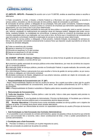 www.cers.com.br 10
2
27) (MPE-PR - MPE-PR – Promotor) De acordo com a Lei nº 8.987/95, analise as assertivas abaixo e escolha a
alternativa:
I. Poder concedente: a União, o Estado, o Distrito Federal ou o Município, em cuja competência se encontre o
serviço público, precedido ou não da execução de obra pública, objeto de concessão ou permissão;
II. Concessão de serviço público: a delegação de sua prestação, feita pelo poder concedente, mediante licitação,
na modalidade de concorrência, à pessoa jurídica ou consórcio de empresas que demonstre capacidade para seu
desempenho, por sua conta e risco e por prazo determinado;
III. Concessão de serviço público precedida da execução de obra pública: a construção, total ou parcial, conserva-
ção, reforma, ampliação ou melhoramento de quaisquer obras de interesse público, delegada pelo poder conce-
dente, mediante licitação, na modalidade de concorrência, à pessoa jurídica ou consórcio de empresas que de-
monstre capacidade para a sua realização, por sua conta e risco, de forma que o investimento da concessionária
seja remunerado e amortizado mediante a exploração do serviço ou da obra por prazo determinado;
IV. Permissão de serviço público: a delegação, a título precário, mediante licitação, da prestação de serviços pú-
blicos, feita pelo poder concedente exclusivamente à pessoa física que deposite caução equivalente ao tempo de
duração da atividade delegada.
A) Todas as assertivas são corretas;
B) Apenas a assertiva IV é incorreta;
C) Somente as assertivas I e IV são corretas;
D) Apenas as assertivas II e III são corretas;
E) Todas as assertivas são incorretas.
28) (VUNESP - DPE-MS - Defensor Público) Considerando as várias formas de gestão de serviços públicos pre-
vistas no direito brasileiro, é correto afirmar que:
A) é possível a gestão associada de serviços públicos entre entes federativos, por meio de convênios de coopera-
ção ou consórcios públicos.
B) a execução direta de serviços públicos, prevista na Constituição Federal, é aquela realizada, tão somente, pela
Administração Direta.
C) a Administração Pública é plenamente livre para escolher a forma de gestão do serviço público, se por execu-
ção direta ou delegada, por instrumento contratual.
D) atividades exclusivas do Estado, delegáveis por sua própria natureza, poderão ser objeto de concessão, per-
missão ou autorização de serviço público.
 Responsabilidade da Concessionária (art. 37, §6º):
- Regra: Responsabilidade Objetiva em face do usuário do serviço. Se o sujeito que sofrer o dano não for usuário
do serviço, a responsabilidade da concessionária, ainda assim, será objetiva (entendimento do STF no RExt n.
591874/2009).
OBS: A Responsabilidade do Estado é subsidiária e Objetiva pelos danos causados pela Concessionária.
 Remuneração da Concessionária:
I) Tarifa dos Usuários: Política Tarifária (define o valor da tarifa, índice e data para reajuste) está prevista no
Procedimento Licitatório.
II)Recursos Públicos: É uma faculdade do Administrador. Princípio da Modicidade: A Faculdade que a Adminis-
tração tem em alocar recursos públicos para a concessionária decorre desse princípio.
III) Receitas Alternativas: A Empresa busca outras atividades paralelas ao serviço público com o objetivo de
baratear as tarifas. O Contrato deve prever essas receitas alternativas.
OBS: As tarifas podem ser diferenciadas de acordo c/a capacidade econômica do usuário (Princípio da Isonomia
Material).
 Sub-Contratação ou Sub-Concessão dos Contratos Administrativos:
- A Lei possibilita a sub-concessão do contrato administrativo, apesar de pesadas críticas da doutrina que entende
que a sub-concessão fere a isonomia, viola o dever constitucional de licitar, e fere o caráter personalíssimo do
contrato administrativo.
 Condições para a Sub-Concessão:
I) Previsão no Edital ou no Contrato (um é parte integrante do outro).
II)A sub-concessão só poderá ser de partes do contrato.
 