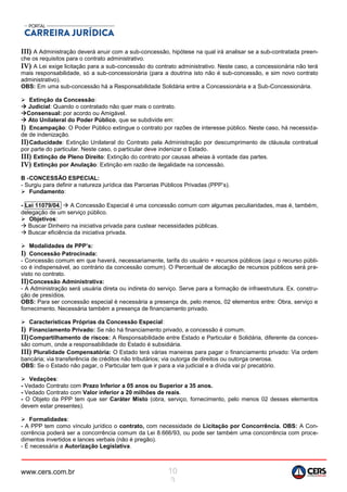 www.cers.com.br 10
3
III) A Administração deverá anuir com a sub-concessão, hipótese na qual irá analisar se a sub-contratada preen-
che os requisitos para o contrato administrativo.
IV) A Lei exige licitação para a sub-concessão do contrato administrativo. Neste caso, a concessionária não terá
mais responsabilidade, só a sub-concessionária (para a doutrina isto não é sub-concessão, e sim novo contrato
administrativo).
OBS: Em uma sub-concessão há a Responsabilidade Solidária entre a Concessionária e a Sub-Concessionária.
 Extinção da Concessão:
 Judicial: Quando o contratado não quer mais o contrato.
Consensual: por acordo ou Amigável.
 Ato Unilateral do Poder Público, que se subdivide em:
I) Encampação: O Poder Público extingue o contrato por razões de interesse público. Neste caso, há necessida-
de de indenização.
II)Caducidade: Extinção Unilateral do Contrato pela Administração por descumprimento de cláusula contratual
por parte do particular. Neste caso, o particular deve indenizar o Estado.
III) Extinção de Pleno Direito: Extinção do contrato por causas alheias à vontade das partes.
IV) Extinção por Anulação: Extinção em razão de ilegalidade na concessão.
B -CONCESSÃO ESPECIAL:
- Surgiu para definir a natureza jurídica das Parcerias Públicos Privadas (PPP’s).
 Fundamento:
- Lei 11079/04.  A Concessão Especial é uma concessão comum com algumas peculiaridades, mas é, também,
delegação de um serviço público.
 Objetivos:
 Buscar Dinheiro na iniciativa privada para custear necessidades públicas.
 Buscar eficiência da iniciativa privada.
 Modalidades de PPP’s:
I) Concessão Patrocinada:
- Concessão comum em que haverá, necessariamente, tarifa do usuário + recursos públicos (aqui o recurso públi-
co é indispensável, ao contrário da concessão comum). O Percentual de alocação de recursos públicos será pre-
visto no contrato.
II)Concessão Administrativa:
- A Administração será usuária direta ou indireta do serviço. Serve para a formação de infraestrutura. Ex. constru-
ção de presídios.
OBS: Para ser concessão especial é necessária a presença de, pelo menos, 02 elementos entre: Obra, serviço e
fornecimento. Necessária também a presença de financiamento privado.
 Características Próprias da Concessão Especial:
I) Financiamento Privado: Se não há financiamento privado, a concessão é comum.
II)Compartilhamento de riscos: A Responsabilidade entre Estado e Particular é Solidária, diferente da conces-
são comum, onde a responsabilidade do Estado é subsidiária.
III) Pluralidade Compensatória: O Estado terá várias maneiras para pagar o financiamento privado: Via ordem
bancária; via transferência de créditos não tributários; via outorga de direitos ou outorga onerosa.
OBS: Se o Estado não pagar, o Particular tem que ir para a via judicial e a dívida vai p/ precatório.
 Vedações:
- Vedado Contrato com Prazo Inferior a 05 anos ou Superior a 35 anos.
- Vedado Contrato com Valor inferior a 20 milhões de reais.
- O Objeto da PPP tem que ser Caráter Misto (obra, serviço, fornecimento, pelo menos 02 desses elementos
devem estar presentes).
 Formalidades:
- A PPP tem como vínculo jurídico o contrato, com necessidade de Licitação por Concorrência. OBS: A Con-
corrência poderá ser a concorrência comum da Lei 8.666/93, ou pode ser também uma concorrência com proce-
dimentos invertidos e lances verbais (não é pregão).
- É necessária a Autorização Legislativa.
 