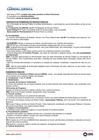 www.cers.com.br 10
4
- Para fazer a PPP o projeto deve estar previsto no Plano Plurianual.
- É necessária uma consulta pública.
- Necessário estudo de impacto ambiental.
CONTRATO DE PERMISSÃO DE SERVIÇO PÚBLICO
- Só a Permissão de Serviço Público é contrato administrativo, a permissão de uso de bem público se faz por ato
unilateral.
a) Fundamento (Lei 8987/95, art.2º): É Delegação de Serviço Público.
- Quem Delega O Poder Concedente titular do serviço público a ser concedido.
- Quem pode ser Permissionário Pessoa Física ou Jurídica.
b) Formalidades:
- É Contrato Administrativo de Adesão, sempre com Prazo Determinado (Art.40: Formalidade será dada por con-
trato com prazo e indenização).
- Lei 8.987/95 Mudou a natureza do instituto, transformando-o em contrato administrativo.
- Art. 2º: Diz que a Permissão é precária (precariedade mitigada pelo fato de ser contrato).
OBS: Originalmente era ato unilateral precário, sem prazo determinado, sem indenização, no qual a administração
tinha liberdade para delegar.
- Para Celso Antônio a Permissão continua sendo ato unilateral e precário (minoritária).
- Doutrina Majoritária: É Contrato Precário, que pode ser retomado a qualquer tempo, mas com possibilidade
de indenização.
OBS: É decisão discricionária do Administrador optar por fazer Permissão de Serviço Público ou Concessão de
Serviço Público. Para investimentos mais altos, considera-se mais indicado fazer concessão, porque esta não é
precária.
- Além do contrato administrativo, é necessária a Licitação por qualquer modalidade, a depender do valor do con-
trato.
OBS:. Não há necessidade de Autorização legislativa para a Permissão. De resto, aplica-se, no que couber, o que
for aplicável à Concessão.
CONSÓRCIO PÚBLICO
- Diferencia-se do Consórcio Público da Lei 8.666/93, sendo uma gestão associada de Entes da mesma espé-
cie (município com município; Estado com Estado).
a) Fundamento  Lei 11.107/05.
b) Modalidades:
I) Contrato de Consórcio Tradicional:
Os Entes não precisam ser da mesma espécie, mas só será possível entre entes políticos, que constituirão nova
Pessoa Jurídica.
II)Contrato de Programa:
Quando um Ente do Consórcio celebra contrato com o próprio Consórcio.
OBS: Essa nova PJ pode contratar, desapropriar, fazer concessão.
c) Vínculo Jurídico:
- Contrato, antecedido por um protocolo de intenções.
- O contrato de consorcio pode formar uma Pessoa Jurídica com personalidade de Direito Público ou Privado:
I) Formará uma Pessoa Jurídica de Direito Público: Associações Públicas, art.41 do CC/02. Tem tratamento de
autarquia.
II)Formará Pessoa Jurídica de Direito Privado: Terão tratamento semelhante às Empresas Públicas e Socieda-
des de Economia Mista, com regime jurídico híbrido.
c) Órgãos e Funcionamento:
- O Estatuto próprio definirá os órgãos e o funcionamento do consórcio público.
d) Procedimento Licitatório:
- Qualquer ente público que celebre contrato com o Consórcio terá dispensa na Licitação.
- Quando o Consórcio celebrar contrato com outras Pessoas Jurídicas:
I) Dispensa de 20% (art.24, § único);
II)Os valores do art.23 da Lei 8666/93 ficam dobrados se houver até três entes envolvidos e triplicados se houver
mais de três entes envolvidos.
III) Quando o consórcio celebra contrato de programa, há dispensa de licitação.
e) Críticas da Doutrina:
 