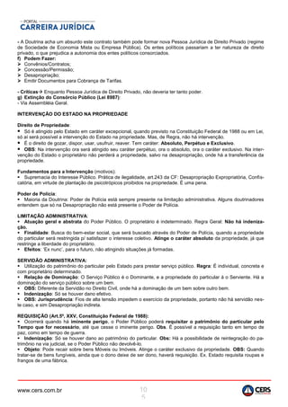 www.cers.com.br 10
5
- A Doutrina acha um absurdo este contrato também pode formar nova Pessoa Jurídica de Direito Privado (regime
de Sociedade de Economia Mista ou Empresa Pública). Os entes políticos passariam a ter natureza de direito
privado, o que prejudica a autonomia dos entes políticos consorciados.
f) Podem Fazer:
 Convênios/Contratos;
 Concessão/Permissão;
 Desapropriação;
 Emitir Documentos para Cobrança de Tarifas.
- Críticas Enquanto Pessoa Jurídica de Direito Privado, não deveria ter tanto poder.
g) Extinção do Consórcio Público (Lei 8987):
- Via Assembléia Geral.
INTERVENÇÃO DO ESTADO NA PROPRIEDADE
Direito de Propriedade:
 Só é atingido pelo Estado em caráter excepcional, quando previsto na Constituição Federal de 1988 ou em Lei,
só aí será possível a intervenção do Estado na propriedade. Mas, de Regra, não há intervenção.
 É o direito de gozar, dispor, usar, usufruir, reaver. Tem caráter: Absoluto, Perpétuo e Exclusivo.
 OBS: Na intervenção ora será atingido seu caráter perpétuo, ora o absoluto, ora o caráter exclusivo. Na inter-
venção do Estado o proprietário não perderá a propriedade, salvo na desapropriação, onde há a transferência da
propriedade.
Fundamentos para a Intervenção (motivos):
 Supremacia do Interesse Público. Prática de ilegalidade, art.243 da CF: Desapropriação Expropriatória, Confis-
catória, em virtude de plantação de psicotrópicos proibidos na propriedade. É uma pena.
Poder de Polícia:
 Maioria da Doutrina: Poder de Polícia está sempre presente na limitação administrativa. Alguns doutrinadores
entendem que só na Desapropriação não está presente o Poder de Polícia.
LIMITAÇÃO ADMINISTRATIVA:
 Atuação geral e abstrata do Poder Público. O proprietário é indeterminado. Regra Geral: Não há indeniza-
ção.
 Finalidade: Busca do bem-estar social, que será buscado através do Poder de Polícia, quando a propriedade
do particular será restringida p/ satisfazer o interesse coletivo. Atinge o caráter absoluto da propriedade, já que
restringe a liberdade do proprietário.
 Efeitos: ‘Ex nunc’, para o futuro, não atingindo situações já formadas.
SERVIDÃO ADMINISTRATIVA:
 Utilização do patrimônio do particular pelo Estado para prestar serviço público. Regra: É individual, concreta e
com proprietário determinado.
 Relação de Dominação: O Serviço Público é o Dominante, e a propriedade do particular á o Serviente. Há a
dominação do serviço público sobre um bem.
 OBS: Diferente da Servidão no Direito Civil, onde há a dominação de um bem sobre outro bem.
 Indenização: Só se houver dano efetivo.
 OBS: Jurisprudência: Fios de alta tensão impedem o exercício da propriedade, portanto não há servidão nes-
te caso, e sim Desapropriação indireta.
REQUISIÇÃO (Art.5º, XXV, Constituição Federal de 1988):
 Ocorrerá quando há iminente perigo, o Poder Público poderá requisitar o patrimônio do particular pelo
Tempo que for necessário, até que cesse o iminente perigo. Obs. É possível a requisição tanto em tempo de
paz, como em tempo de guerra.
 Indenização: Só se houver dano ao patrimônio do particular. Obs: Há a possibilidade de reintegração do pa-
trimônio na via judicial, se o Poder Público não devolvê-lo.
 Objeto: Pode recair sobre bens Móveis ou Imóveis. Atinge o caráter exclusivo da propriedade. OBS: Quando
tratar-se de bens fungíveis, ainda que o dono deixe de ser dono, haverá requisição. Ex. Estado requisita roupas e
frangos de uma fábrica.
 