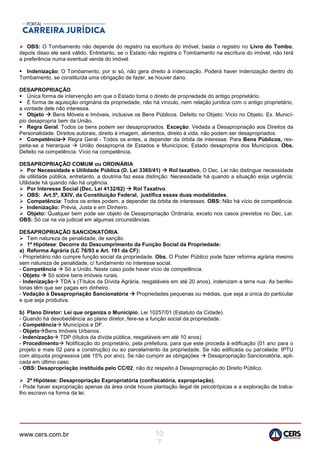 www.cers.com.br 10
7
 OBS: O Tombamento não depende do registro na escritura do imóvel, basta o registro no Livro do Tombo,
depois disso ele será válido. Entretanto, se o Estado não registra o Tombamento na escritura do imóvel, não terá
a preferência numa eventual venda do imóvel.
 Indenização: O Tombamento, por si só, não gera direito à indenização. Poderá haver indenização dentro do
Tombamento, se constituída uma obrigação de fazer, se houver dano.
DESAPROPRIAÇÃO
 Única forma de intervenção em que o Estado toma o direito de propriedade do antigo proprietário.
 É forma de aquisição originária da propriedade, não há vínculo, nem relação jurídica com o antigo proprietário,
a vontade dele não interessa.
 Objeto  Bens Móveis e Imóveis, inclusive os Bens Públicos. Defeito no Objeto: Vício no Objeto. Ex. Municí-
pio desapropria bem da União.
 Regra Geral: Todos os bens podem ser desapropriados. Exceção: Vedada a Desapropriação aos Direitos da
Personalidade. Direitos autorais, direito á imagem, alimentos, direito à vida, não podem ser desapropriados.
 Competência Regra Geral - Todos os entes, a depender da órbita de interesse. Para Bens Públicos, res-
peita-se a hierarquia  União desapropria de Estados e Municípios; Estado desapropria dos Municípios. Obs.
Defeito na competência: Vício na competência.
DESAPROPRIAÇÃO COMUM ou ORDINÁRIA
 Por Necessidade e Utilidade Pública (D. Lei 3365/41)  Rol taxativo. O Dec. Lei não distingue necessidade
de utilidade pública, entretanto, a doutrina faz essa distinção: Necessidade há quando a situação exija urgência;
Utilidade há quando não há urgência.
 Por Interesse Social (Dec. Lei 4132/62)  Rol Taxativo.
 OBS: Art.5º, XXIV, da Constituição Federal, justifica essas duas modalidades.
 Competência: Todos os entes podem, a depender da órbita de interesses. OBS: Não há vício de competência.
 Indenização: Prévia, Justa e em Dinheiro.
 Objeto: Qualquer bem pode ser objeto de Desapropriação Ordinária, exceto nos casos previstos no Dec. Lei.
OBS: Só cai na via judicial em algumas circunstâncias.
DESAPROPRIAÇÃO SANCIONATÓRIA
 Tem natureza de penalidade, de sanção.
 1ª Hipótese: Decorre do Descumprimento da Função Social da Propriedade:
a) Reforma Agrária (LC 76/93 e Art. 191 da CF):
- Proprietário não cumpre função social da propriedade. Obs. O Poder Público pode fazer reforma agrária mesmo
sem natureza de penalidade, c/ fundamento no interesse social.
- Competência  Só a União. Neste caso pode haver vício de competência.
- Objeto  Só sobre bens imóveis rurais.
- Indenização TDA´s (Títulos da Dívida Agrária, resgatáveis em até 20 anos), indenizam a terra nua. As benfei-
torias têm que ser pagas em dinheiro.
- Vedação à Desapropriação Sancionatória  Propriedades pequenas ou médias, que seja a única do particular
e que seja produtiva.
b) Plano Diretor: Lei que organiza o Município, Lei 10257/01 (Estatuto da Cidade).
- Quando há desobediência ao plano diretor, fere-se a função social da propriedade.
- Competência Municípios e DF.
- ObjetoBens Imóveis Urbanos.
- Indenização TDP (títulos da dívida pública, resgatáveis em até 10 anos).
- Procedimento Notificação do proprietário, pela prefeitura, para que este proceda à edificação (01 ano para o
projeto e mais 02 para a construção) ou ao parcelamento da propriedade. Se não edificada ou parcelada: IPTU
com alíquota progressiva (até 15% por ano). Se não cumprir as obrigações  Desapropriação Sancionatória, apli-
cada em último caso.
- OBS: Desapropriação instituída pelo CC/02, não diz respeito à Desapropriação do Direito Público.
 2ª Hipótese: Desapropriação Expropriatória (confiscatória, expropriação).
- Pode haver expropriação apenas da área onde houve plantação ilegal de psicotrópicas e a exploração de traba-
lho escravo na forma da lei.
 
