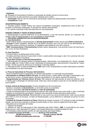 www.cers.com.br 10
8
- Hipóteses:
a) Plantação de Psicotrópicos Proibidos ou exploração de trabalho escravo na forma da lei.
b) Outros bens de valor econômico que sejam utilizados para o tráfico.
- Indenização: Não há. Daí ser chamada de expropriação, espécie de desapropriação sancionatória.
- Competência: União.
DESAPROPRIAÇÃO INDIRETA:
 Acontece quando o Poder Público não observa formalidades necessárias, simplesmente entra no Bem. Ex.
servidão e tombamento disfarçados. É chamado de “esbulho administrativo”.
 Ex. quando o particular nada mais pode fazer em sua propriedade.
NOÇÕES COMUNS A TODAS AS MODALIDADES
 Desapropriação é possível totalmente na via administrativa, o que não ocorrerá, apenas, se o particular não
aceitar o valor da desapropriação ou se o proprietário for desconhecido.
 PROCESSO ADMINISTRATIVO DA DESAPROPRIAÇÃO:
a) Fase Declaratória:
- Poder Público declara a desapropriação via Decreto Expropriatório emitido sempre pelo Chefe do Executivo.
- Exceção Poder Legislativo: Através de Lei de Efeitos concretos, que é lei com cara de ato administrativo, já
que produz efeitos concretos e individuais. O Legislativo pode declará-la, mas não a executa.
- OBS: Concessionárias e Permissionárias também podem desapropriar, mas somente a partir da Fase Execu-
tiva, nunca na Fase Declaratória.
b) Fase Executiva:
- O Poder Público vai efetivamente entrar no Bem.
- Condição para fase executiva para entrar no bem, o poder público deve pagar o valor. Se o particular não acei-
ta o valor, necessária a via judicial.
- O que Deve Constar no Decreto Expropriatório:
1. Demonstração do Interesse público na Desapropriação, determinada a sua Destinação (Ex. Escola, Hospital,
Estrada). Obs. Se o Poder Público mudar a destinação da desapropriação, esse fenômeno é chamado de Tredes-
tinação. Tal fato é possível, desde que se mantenha o interesse público.
2. Descrição do Bem c/ todas as benfeitorias. OBS: Após o Dec. Expropriatório só serão indenizadas as benfeito-
rias necessárias e as úteis autorizadas.
c) Prazo de Caducidade do Processo Administrativo:
- Prazo de tolerância entre a declaração, em decreto expropriatório, e a execução da expropriação.
- Necessidade ou Utilidade Pública: 05 anos. Se neste período, o poder público não pagar a indenização e ain-
da não entrou no bem, só poderá repetir o Decreto expropriatório 01 ano depois. (período de carência).
- Desapropriação por Interesse Social: 02 anos. Não obstante não haja previsão do prazo de carência, na lei
4.132/62, para a declaração de interesse social, neste caso, deve-se aplicar o prazo de um ano definido no Decre-
to lei 3.365/41.
d) Ação Judicial de Desapropriação: Só será obrigatória em 02 circunstancias:
- Quando o proprietário é desconhecido, ou há dúvida quanto ao proprietário.
- Quando o proprietário não está de acordo c/ o valor da indenização.
- A Ação de desapropriação é de procedimento especial. Não pode discutir outra coisa senão o valor e eventuais
nulidades do procedimento expropriatório. Qualquer outra discussão só será possível em ação própria.
- Antecipação da Prova Pericial: Diferentemente do que ocorre nos outros procedimentos, onde a prova pericial
não é feita no inicio do processo, na Ação de Desapropriação o juiz já determina a realização da perícia no início
do processo.
- Incidente de Imissão Provisória na Posse (diferente de imissão na posse)  É incidente na ação de desapro-
priação, que serve para antecipar a entrada do poder público no bem, antes do julgamento final da ação.
- Requisitos para concessão da Imissão:
1. Urgência da situação;
2. Depósito do Valor da Indenização Valor estipulado pelo Poder Público. OBS: A Jurisprudência vem enten-
dendo que se o valor depositado for irrisório, o juiz poderá determinar a complementação do valor.
- O Proprietário poderá levantar até 80% do valor depositado pelo Poder Público.
Ex. Imissão Provisória (01/01/04) ---------------- Sentença Final (01/01/05)
100.000 depositados Decisão Judicial: 200.000
80.000 levantados pelo particular (+ 100.000)
 