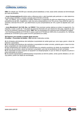 www.cers.com.br 10
9
OBS: Em relação aos 100.000 que a decisão judicial estabeleceu a mais, esses serão cobrados da Administração
por meio de precatório.
- Juros CompensatóriosIncidirão sobre a diferença entre o valor levantado pelo particular e o valor determina-
do pela justiça (120.000), e durante o período entre 01/01/04 e 01/01/05.
- Dec. Lei 3365/41, Art.15-A (objeto de ADIN): Determinou a suspensão da parte que determinava os juros com-
pensatórios de até 06%. Atualmente o valor dos juros compensatórios é de 12% ao ano. Essa ADIN fez valer no-
vamente a Súmula 618 do STF, que determinava os juros compensatórios de 12% a partir do depósito até a sen-
tença.
- Juros Moratórios Art.15-B, Dec. Lei 3365/41: Para recompor perdas relativas ao atraso no pagamento. Co-
meçarão a correr a partir de 1º de janeiro do exercício financeiro em que deveria ter sido pago, seguinte ao ano
em que foi proferida a sentença de mérito. OBS: Não há necessidade de a sentença haver transitado em julgado.
- Ex Sentença proferida em 01/01/04  Juros a partir de 01º/01/06 (em 2005 entra no precatório). Ex. Sentença
proferida em 31/07/04 juros a partir 01/01/07 (precatórios em 2006).
29) Vejamos uma questão a respeito deste assunto:
(Fundatec – Procurador do Estado – RS) Assinale a alternativa correta.
A) As limitações administrativas são restrições à propriedade de caráter geral que, como regra, geram o dever de
indenizar o proprietário.
B) As servidões administrativas são restrições à propriedade de caráter concreto, podendo gerar o dever de inde-
nizar o proprietário em caso de dano comprovado.
C) Nos tombamentos que resultam em esvaziamento do conteúdo econômico do direito de propriedade, a juris-
prudência não reconhece o dever de indenizar o proprietário, pois não há transferência do bem ao Estado.
D) As requisições de bens fungíveis se equiparam às desapropriações no que se refere ao requisito da prévia e
justa indenização em dinheiro.
E) Os imóveis expropriados já definitivamente incorporados ao domínio público, ainda quando afetados a um ser-
viço público, podem ser objeto de reivindicação.
 
