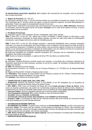 www.cers.com.br 11
d) Imprescritíveis (prescrição aquisitiva). Bens públicos são insuscetíveis de usucapião, nem do pró-labore,
nem os bens dominicais.
 Regime de Precatório (art. 100, CF).
a) Documento através do qual, o Tribunal reconhece débito com procedência transitada em julgado. Os Precató-
rios constituídos até 01º de julho devem ser pagos no exercício financeiro seguinte, se existir disponibilidade or-
çamentária. Podem ser pagos em parcelamentos anuais (10 por ano).
b) Cada Pessoa Jurídica tem a sua própria fila, cada autarquia tem uma fila própria. OBS: Alimentos: Obedecem
ao Precatório, mas têm fila própria dentro da fila geral. Exceção: Há um valor de 60 salários mínimos, no qual a
pessoa estará fora do precatório.
 Privilégios Processuais.
a) Prazo para recurso: prazo quádruplo, 60 dias. Contestação: prazo duplo, 30 dias.
OBS: O Novo CPC, no seu art. 183, define que a União, os Estados, o Distrito Federal, os Municípios e suas
respectivas autarquias e fundações de direito público gozarão de prazo em dobro para todas as manifestações
processuais, cuja contagem terá início a partir da intimação pessoal.
OBS: O Novo CPC, no seu art. 493, também aumentou o valor-limite estabelecido para o reexame necessário
(remessa), nos casos de condenações dos Entes Públicos, para mil salários mínimos quando se tratar de União e
suas respectivas autarquias e fundações de direito público, para quinhentos salários mínimos em se tratando de
Estado e suas respectivas autarquias e fundações de direito público e de cem salários mínimos em se tratando de
Municípios e suas respectivas autarquias e fundações de direito público.
b) Duplo grau obrigatório de Jurisdição, reexame necessário: Se o processo não for submetido ao duplo grau
obrigatório, não haverá coisa julgada.
OBS: Quanto ao reexame necessário, a vigência do Novo CPC não alterou os valores limites.
 Regime Tributário.
a) Imunidade Tributária Recíproca somente quanto aos impostos. A imunidade não é absoluta: restringe-se às
finalidades específicas de cada Autarquia, previstas na sua lei de criação. As atividades complementares estão
sujeitas aos impostos.
b) OBS: Há cobrança dos outros tributos.
c) Procedimento Financeiro: Lei 4.320/64 (Lei de Finanças Públicas) e LC 101/2000 (Lei de Responsabilidade
Fiscal).
d) Regime de Pessoal (EC 19 aboliu o Regime jurídico único):
A Estatutário: Para titulares de cargo público (só nas Pessoas Jurídicas de Dir. Público). Preferencialmente,
deve ser adotado o Regime Estatutário, de cargo público.
B Celetista: Para titulares de emprego público.
 CONSELHOS DE CLASSE (OAB, CRA, CRM, CRO).
 Antigamente. Natureza de Autarquia. Porém, a Lei 9.649/98, no art. 58, estabelece que os Conselhos de
Classe possuem natureza de Pessoa Jurídica de Direito Privado.
 STF, ADIN n. 1717. Como os Conselhos de Classe têm como função principal o Poder de Polícia, fiscali-
zando as atuações profissionais, não podem ser considerados pessoas jurídicas de direito privado. Declarou in-
constitucional o art. 58 da Lei 9.649/98, determinando que os Conselhos de Classe terão natureza de Autarquia.
 Concurso Público. Doutrina majoritária entende que o concurso público é obrigatório.
 Foro Competente. Súmula 66, STJ: Justiça Federal ou Vara da Fazenda Pública.
 Anuidade: Natureza tributária, contribuição.
 Controle pelo Tribunal de Contas; Deve Obedecer a Lei 4.320/64 (Lei de Finanças).
 Exceção OAB: A contribuição da OAB não tem natureza tributária; Não sofre controle do Tribunal de Contas
e não deve obediência à Lei de Finanças Nacional.
 AUTARQUIAS DE REGIME ESPECIAL.
 AUTARQUIAS CULTURAIS - Surgiram para conceituar as Universidades Públicas, que têm mais autonomia
e liberdade. Reitor: Tem prazo certo de mandato, só sairá depois da expiração do mesmo. São escolhidos pelo
Presidente da República, através da indicação realizada pelos membros da entidade que formulam uma lista trípli-
ce . Não é cargo de livre nomeação, nem de livre exoneração.
 OBS. Banco Central é autarquia em regime especial, mas seu Presidente é nomeado pelo Presidente após
prévia aprovação do Senado.
 AGÊNCIAS REGULADORAS (Espécie).
 