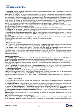 www.cers.com.br 12
a) Finalidade. Regular, fiscalizar, disciplinar, normatizar determinadas atividades. Não é atividade nova, antes era
exercida diretamente pelo Estado.
OBS: Teoria da captura - De acordo com a referida teoria da captura, a ilegalidade se configura quando a agên-
cia perde sua condição de autoridade comprometida com a realização do interesse coletivo e passa a reproduzir
atos destinados a legitimar a consecução de interesses privados dos segmentos regulados. Com efeito, o fenô-
meno da captura ocorre quando há distorção do interesse público em favor do interesse privado, o que normal-
mente decorre de pressão do poder econômico das empresas reguladas e de grupos de interesses. Indiscutivel-
mente, trata-se de irregularidade na atividade regulatória, uma vez que afeta a imparcialidade das agências regu-
ladoras. Tais atividades são passíveis de controle administrativo e judicial, dada a sua antijuridicidade.
b) Capacidade Legislativa. Não a tem, não podendo, de tal sorte, legislar. Têm o papel de complementar as leis,
com normas técnicas específicas de sua atuação.
c) Regime Especial. Têm mais autonomia, liberdade normativa, liberdade econômica e financeira.
d) Nomeação de Dirigentes. Presidente nomeia com prévia aprovação do Senado. É investidura ou nomeação
especial, porque depende de prévia aprovação do Senado.
e) Mandato com Prazo certo e determinado. A lei de criação de cada autarquia de regime especial irá determi-
nar o prazo do mandato (máximo. de 04 anos). OBS: Já há projeto de lei querendo uniformizar o prazo: 04 anos
para todas.
f) Vedação (Quarentena). Quando o dirigente sai do cargo, deve ficar 04 meses ou 01 ano (a depender da lei da
autarquia especial) sem poder atuar na área de atuação da agência reguladora.
g) Distinções.
AProcedimento Licitatório.
- Lei 9.472/97: em contrariedade ao disposto na Lei 8.666/93, cada agência teria seu próprio procedimento licitató-
rio, previsto na sua lei de criação. Com modos específicos de licitação (Pregão e Consulta).
- STF, ADIN n. 1.668: Se a agência reguladora é autarquia, terá que seguir a Lei 8.666/93, deixando, entretanto,
que elas tenham as modalidades específicas determinadas pela Lei 9.472/97, Pregão e Consulta.
- O Pregão já tem a Lei 10.520/02, que o estendeu a todos os Entes, não sendo mais modalidade específica das
agências reguladoras. Atualmente, a consulta, que ainda não tem lei lhe regulando, é a modalidade específica das
agências reguladoras.
B Regime de Pessoal.
- Lei 9.886/00. Regime Celetista, com contratação temporária. A doutrina já dizia que o regime da CLT só deveria
ser adotado em situações excepcionais, para funções subalternas ou para contratações temporárias.
-ADIN n. 2.310, STF. Declarou que não era hipótese para contratação temporária, que é excepcional, e que, por-
tanto, não deveria adotar o regime celetista. Declarou a Inconstitucionalidade das 02 regras: regime celetista e
contratação temporária.
- MP n. 155/03 Lei 10.871/04: Determinou o Regime Estatutário, com concurso público, para todas as agên-
cias reguladoras. Os que entraram por contratação temporária sairão depois de findo o tempo do contrato.
h) Exemplos de Agências.
AANS; ANTT; ANTAQ; ANAC; ANP; ANA (bens públicos); ANCINE (fomento).
B Autarquias: ADA (Agência de Desenvolvimento da Amazônia, substituiu a SUDAM), ADENE (Agência de De-
senvolvimento do Nordeste, substituiu a SUDENE) e AEB (Agencia Espacial);
C Serviços Sociais Autônomos: APEX, ABDI. OBS: CVM: deveria ser agência reguladora, mas é autarquia co-
mum.
 AGÊNCIAS EXECUTIVAS.
a) São autarquias ou fundações públicas que precisam ser modernizadas, e para isso fazem um planejamento
para reestruturação.
b) Contrato de Gestão. Celebrado entre uma autarquia ou fundação pública e o Poder Público. Serve para dar
mais autonomia ou recurso público. Ex: autarquia A  contrato de gestão  agência executiva A.
c) O título de Agência Executiva é temporário. Findo o contrato de gestão, o ente que se tornou agência exe-
cutiva temporariamente voltará a ser autarquia ou fundação pública. Ex. de agência executiva: INMETRO.
d) Liberdade Específica (só para agências executivas): Art. 24, §1º, da Lei 8.666/93: Dispensa de licitação.
Regra geral:
AValor de até 10% do convite (até R$ 150.000, se obras ou serviços de engenharia; até R$ 80.000 para os ou-
tros serviços);
BLicitação dispensada (R$ 15.000 ou R$ 8.000).
e) Dispensa para as agências executivas: 20% do valor do convite, ou seja, quando o valor da licitação for até
R$ 30.000 ou R$ 16.000, a agência executiva estará dispensada de licitação. Essa dispensa vale também para:
 