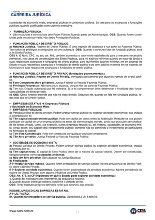 www.cers.com.br 13
sociedades de economia mista, empresas públicas e consórcios públicos. Só vale para as autarquias e fundações
públicas, quando qualificadas como agência executiva.
 FUNDAÇÃO PÚBLICA.
 São instituídas e constituídas pelo Poder Público, fazendo parte da Administração. OBS: Quando forem consti-
tuídas pela iniciativa privada, não serão Fundações Públicas.
 FUNDAÇÃO PÚBLICA DE DIREITO PÚBLICO.
a) Natureza Jurídica. Regime de Direito Público. É uma espécie de autarquia e faz parte da Fazenda Pública.
Tem todos os privilégios e obrigações de uma autarquia. OBS: Quando o concurso falar de fundação pública, será
a de Direito Público.
OBS 1: O Novo CPC, no seu art. 493, também aumentou o valor-limite estabelecido para o reexame necessário
(remessa), nos casos de condenações dos Entes Públicos, para mil salários mínimos quando se tratar de União e
suas respectivas autarquias e fundações de direito público, para quinhentos salários mínimos em se tratando de
Estado e suas respectivas autarquias e fundações de direito público e de cem salários mínimos em se tratando de
Municípios e suas respectivas autarquias e fundações de direito público.
 FUNDAÇÃO PÚBLICA DE DIREITO PRIVADO (fundações governamentais).
a) Natureza Jurídica: Regime de Direito Privado, derrogado parcialmente por algumas normas de direito públi-
co.
b) Foro Competente (foro privativo): Justiça Federal ou Vara da Fazenda Pública.
c) Privilégio Processual: Não tem prazo especial, porque não faz parte da Fazenda Pública.
d) Tem sua Criação autorizada por lei ordinária. Já a lei complementar deve determinar a finalidade das funda-
ções públicas de direito privado.
e) OBS: Celso Antonio entende que não há essa divisão. Segundo ele, quando se fala em fundação pública, to-
das elas são de Direito Público.
 EMPRESAS ESTATAIS  Empresas Públicas
 Sociedade de Economia Mista
 EMPRESAS PÚBLICAS.
a) Pessoa jurídica de direito privado; Podem prestar serviço público ou explorar atividade econômica; sua criação
é autorizada por lei.
b) Têm capital exclusivamente público. Pode ser capital de vários entes da federação. Ressalte-se que podem
participar do capital de uma empresa pública os entes da administração indireta, ainda que possuam personalida-
de de direito privado, como, por exemplo, outras empresas estatais ou, até mesmo, sociedades de economia mis-
ta. Ainda assim, seu capital será integralmente público, somente não se admitindo o investimento de particulares
na formação do capital.
c) Tem livre Constituição. Pode ser constituída por qualquer atividade empresarial.
d) Têm foro privativo. Justiça Federal ou Vara da Fazenda Pública.
 SOCIEDADE DE ECONOMIA MISTA:
a) Pessoa Jurídica de Direito Privado; Podem prestar serviço público ou explorar atividade econômica; criação
autorizada por lei.
b) Têm capital misto. O capital do Ente Público deve ser a maioria do capital votante. Devem ser constituídas,
obrigatoriamente, como sociedades anônimas.
c) Não têm foro privativo. São julgadas na Justiça Estadual.
d) Finalidades:
A Prestar Serviço Público. Quando forem prestadoras de serviço público, haverá prevalência do Direito Públi-
co sobre o Direito Privado.
B Explorar atividade econômica. Quando forem exploradoras de atividade econômica, haverá prevalência do
regime de Direito Privado, com alguma influência do Direito Público.
OBS: Art. 173, da CF (Hipóteses em que o Estado pode explorar atividade econômica):
1. Quando for necessário aos imperativos da segurança nacional.
2. Quando houver interesse coletivo, conforme o definido em lei.
OBS: Terão estatutos próprios definidos na lei que autorizou sua criação.
REGIME JURÍDICO DAS EMPRESAS ESTATAIS.
A LICITAÇÃO.
01. Quando for prestadora de serviço público. Obedecerá à Lei 8.666/93.
 