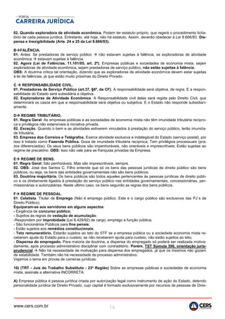 www.cers.com.br 14
02. Quando exploradora de atividade econômica. Podem ter estatuto próprio, que regerá o procedimento licita-
tório de cada pessoa jurídica. Entretanto, até hoje, não há estatuto. Assim, deverão obedecer à Lei 8.666/93. Dis-
pensa e Inexigibilidade (Arts. 24 e 25 da Lei 8.666/93).
BFALÊNCIA.
01. Antes: Se prestadoras de serviço público  não estavam sujeitas à falência; se exploradoras de atividade
econômica  estavam sujeitas à falência.
02. Agora (Lei de Falências, 11.101/05, art. 2º). Empresas públicas e sociedades de economia mista, sejam
exploradoras de atividade econômica, sejam prestadoras de serviço público, não estão sujeitas à falência.
OBS: A doutrina critica tal orientação, dizendo que as exploradoras de atividade econômica devem estar sujeitas
à lei de falências, já que estão muito próximas do Direito Privado.
C  RESPONSABILIDADE CIVIL.
01. Prestadoras de Serviço Público (art.37, §6º, da CF). A responsabilidade será objetiva, de regra. E a respon-
sabilidade do Estado será subsidiária e objetiva.
02. Exploradoras de Atividade Econômica. A Responsabilidade civil delas será regida pelo Direito Civil, que
determinará os casos em que a responsabilidade será objetiva ou subjetiva. E o Estado não responde subsidiari-
amente.
D REGIME TRIBUTÁRIO.
01. Regra Geral: As empresas públicas e as sociedades de economia mista não têm imunidade tributária recípro-
ca e privilégios não extensíveis à iniciativa privada.
02. Exceção. Quando o bem e as atividades estiverem vinculados à prestação do serviço público, terão imunida-
de tributária.
03. Empresa dos Correios e Telégrafos. Exerce atividade exclusiva e indelegável do Estado (serviço postal), por
isso é tratado como Fazenda Pública. Goza de imunidade tributária recíproca; Tem privilégios processuais (pra-
zos diferenciados); Os seus bens públicos são impenhoráveis, não oneráveis e imprescritíveis; Estão sujeitas ao
regime de precatório. OBS: Isso não vale para as franquias privadas da Empresa.
E REGIME DE BENS.
01. Regra Geral. São penhoráveis. Mas são imprescritíveis, sempre.
02. OBS: José dos Santos C. Filho entende que só os bens das pessoas jurídicas de direito público são bens
públicos, ou seja, os bens das entidades governamentais não são bens públicos.
03. Doutrina majoritária. Os bens públicos são todos aqueles pertencentes às pessoas jurídicas de direito públi-
co e os diretamente ligados à prestação do serviço público nas entidades governamentais, concessionárias, per-
missionárias e autorizatárias. Neste ultimo caso, os bens seguirão as regras dos bens públicos.
F REGIME DE PESSOAL.
01. Celetista. Titular de Emprego (Não é emprego público. Este e o cargo público são exclusivos das PJ´s de
Direito Público).
Equiparam-se aos servidores em alguns aspectos:
- Exigência de concurso público;
- Sujeitos às regras de vedação de acumulação;
-Respondem por improbidade (Lei 8.429/92) de cargo, emprego e função pública;
- São funcionários Públicos para fins penais;
- Estão sujeitos aos remédios constitucionais;
- Teto remuneratório. Estarão sujeitos ao teto do STF se a empresa pública ou a sociedade economia mista re-
ceberem ajuda do Estado para o custeio; se não receberem ajuda para custeio, não estão sujeitos ao teto;
- Dispensa do empregado. Para maioria da doutrina, a dispensa do empregado só poderá ser realizada motiva-
damente, após processo administrativo disciplinar com contraditório. Porém, TST Súmula 390, orientação juris-
prudencial  Não há necessidade de motivação para dispensa dos empregados, já que os mesmos não gozam
de estabilidade. Também não há necessidade de processo administrativo.
Vejamos o tema em provas de carreiras jurídicas:
10) (TRT - Juiz do Trabalho Substituto - 23ª Região) Sobre as empresas públicas e sociedades de economia
mista, assinale a alternativa INCORRETA:
A) Empresa pública é pessoa jurídica criada por autorização legal como instrumento de ação do Estado, detendo
personalidade jurídica de Direito Privado, cujo capital é formado exclusivamente por recursos de pessoas de Direi-
 