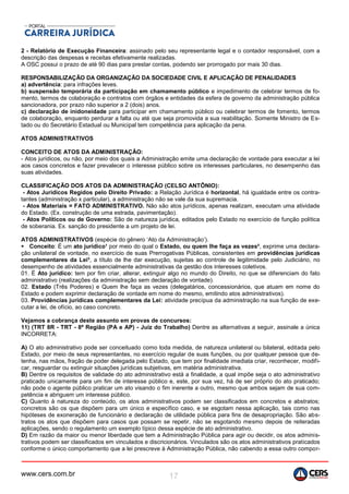 www.cers.com.br 17
2 - Relatório de Execução Financeira: assinado pelo seu representante legal e o contador responsável, com a
descrição das despesas e receitas efetivamente realizadas.
A OSC possui o prazo de até 90 dias para prestar contas, podendo ser prorrogado por mais 30 dias.
RESPONSABILIZAÇÃO DA ORGANIZAÇÃO DA SOCIEDADE CIVIL E APLICAÇÃO DE PENALIDADES
a) advertência: para infrações leves.
b) suspensão temporária da participação em chamamento público e impedimento de celebrar termos de fo-
mento, termos de colaboração e contratos com órgãos e entidades da esfera de governo da administração pública
sancionadora, por prazo não superior a 2 (dois) anos.
c) declaração de inidoneidade para participar em chamamento público ou celebrar termos de fomento, termos
de colaboração, enquanto perdurar a falta ou até que seja promovida a sua reabilitação. Somente Ministro de Es-
tado ou do Secretário Estadual ou Municipal tem competência para aplicação da pena.
ATOS ADMINISTRATIVOS
CONCEITO DE ATOS DA ADMINISTRAÇÃO:
- Atos jurídicos, ou não, por meio dos quais a Administração emite uma declaração de vontade para executar a lei
aos casos concretos e fazer prevalecer o interesse público sobre os interesses particulares, no desempenho das
suas atividades.
CLASSIFICAÇÃO DOS ATOS DA ADMINISTRAÇÃO (CELSO ANTÔNIO):
- Atos Jurídicos Regidos pelo Direito Privado: a Relação Jurídica é horizontal, há igualdade entre os contra-
tantes (administração x particular), a administração não se vale da sua supremacia.
- Atos Materiais = FATO ADMINISTRATIVO. Não são atos jurídicos, apenas realizam, executam uma atividade
do Estado. (Ex. construção de uma estrada, pavimentação).
- Atos Políticos ou de Governo: São de natureza jurídica, editados pelo Estado no exercício de função política
de soberania. Ex. sanção do presidente a um projeto de lei.
ATOS ADMINISTRATIVOS (espécie do gênero ‘Ato da Administração’).
 Conceito: É um ato jurídico¹ por meio do qual o Estado, ou quem lhe faça as vezes², exprime uma declara-
ção unilateral de vontade, no exercício de suas Prerrogativas Públicas, consistentes em providências jurídicas
complementares da Lei³, a título de lhe dar execução, sujeitas ao controle de legitimidade pelo Judiciário, no
desempenho de atividades essencialmente administrativas da gestão dos interesses coletivos.
01. É Ato jurídico: tem por fim criar, alterar, extinguir algo no mundo do Direito, no que se diferenciam do fato
administrativo (realizações da administração sem declaração de vontade).
02. Estado (Três Poderes) e Quem lhe faça as vezes (delegatários, concessionários, que atuam em nome do
Estado e podem exprimir declaração de vontade em nome do mesmo, emitindo atos administrativos).
03. Providências jurídicas complementares da Lei: atividade precípua da administração na sua função de exe-
cutar a lei, de ofício, ao caso concreto.
Vejamos a cobrança deste assunto em provas de concursos:
11) (TRT 8R - TRT - 8ª Região (PA e AP) - Juiz do Trabalho) Dentre as alternativas a seguir, assinale a única
INCORRETA:
A) O ato administrativo pode ser conceituado como toda medida, de natureza unilateral ou bilateral, editada pelo
Estado, por meio de seus representantes, no exercício regular de suas funções, ou por qualquer pessoa que de-
tenha, nas mãos, fração de poder delegada pelo Estado, que tem por finalidade imediata criar, reconhecer, modifi-
car, resguardar ou extinguir situações jurídicas subjetivas, em matéria administrativa.
B) Dentre os requisitos de validade do ato administrativo está a finalidade, a qual impõe seja o ato administrativo
praticado unicamente para um fim de interesse público e, este, por sua vez, há de ser próprio do ato praticado;
não pode o agente público praticar um ato visando o fim inerente a outro, mesmo que ambos sejam de sua com-
petência e abriguem um interesse público.
C) Quanto à natureza do conteúdo, os atos administrativos podem ser classificados em concretos e abstratos;
concretos são os que dispõem para um único e específico caso, e se esgotam nessa aplicação, tais como nas
hipóteses de exoneração de funcionário e declaração de utilidade pública para fins de desapropriação. São abs-
tratos os atos que dispõem para casos que possam se repetir, não se esgotando mesmo depois de reiteradas
aplicações, sendo o regulamento um exemplo típico dessa espécie de ato administrativo.
D) Em razão da maior ou menor liberdade que tem a Administração Pública para agir ou decidir, os atos adminis-
trativos podem ser classificados em vinculados e discricionários. Vinculados são os atos administrativos praticados
conforme o único comportamento que a lei prescreve à Administração Pública, não cabendo a essa outro compor-
 
