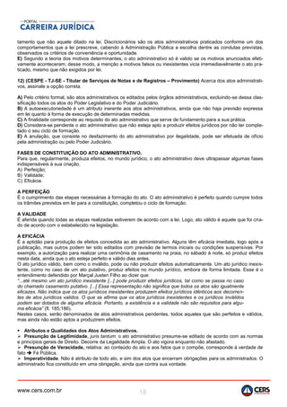 www.cers.com.br 18
tamento que não aquele ditado na lei. Discricionários são os atos administrativos praticados conforme um dos
comportamentos que a lei prescreve, cabendo à Administração Pública a escolha dentre as condutas previstas,
observados os critérios de conveniência e oportunidade.
E) Segundo a teoria dos motivos determinantes, o ato administrativo só é valido se os motivos anunciados efeti-
vamente aconteceram; desse modo, a menção a motivos falsos ou inexistentes vicia irremediavelmente o ato pra-
ticado, mesmo que não exigidos por lei.
12) (CESPE - TJ-SE - Titular de Serviços de Notas e de Registros – Provimento) Acerca dos atos administrati-
vos, assinale a opção correta.
A) Pelo critério formal, são atos administrativos os editados pelos órgãos administrativos, excluindo-se dessa clas-
sificação todos os atos do Poder Legislativo e do Poder Judiciário.
B) A autoexecutoriedade é um atributo inerente aos atos administrativos, ainda que não haja previsão expressa
em lei quanto à forma de execução de determinadas medidas.
C) A finalidade corresponde ao requisito do ato administrativo que serve de fundamento para a sua prática.
D) Considera-se pendente o ato administrativo que não esteja apto a produzir efeitos jurídicos por não ter comple-
tado o seu ciclo de formação.
E) A anulação, que consiste no desfazimento do ato administrativo por ilegalidade, pode ser efetuada de ofício
pela administração ou pelo Poder Judiciário.
FASES DE CONSTITUIÇÃO DO ATO ADMINISTRATIVO.
Para que, regularmente, produza efeitos, no mundo jurídico, o ato administrativo deve ultrapassar algumas fases
indispensáveis à sua criação.
A) Perfeição;
B) Validade;
C) Eficácia.
A PERFEIÇÃO
É o cumprimento das etapas necessárias à formação do ato. O ato administrativo é perfeito quando cumpre todos
os trâmites previstos em lei para a constituição, completou o ciclo de formação.
A VALIDADE
É aferida quando todas as etapas realizadas estiverem de acordo com a lei. Logo, ato válido é aquele que foi cria-
do de acordo com o estabelecido na legislação.
A EFICÁCIA
É a aptidão para produção de efeitos concedida ao ato administrativo. Alguns têm eficácia imediata, logo após a
publicação, mas outros podem ter sido editados com previsão de termos iniciais ou condições suspensivas. Por
exemplo, a autorização para realizar uma cerimônia de casamento na praia, no sábado à noite, só produz efeitos
nesta data, ainda que o ato esteja perfeito e válido dias antes.
O ato jurídico válido, bem como o inválido, pode ou não produzir efeitos automaticamente. Um ato jurídico inexis-
tente, como no caso de um ato putativo, produz efeitos no mundo jurídico, embora de forma limitada. Esse é o
entendimento defendido por Marçal Justen Filho ao dizer que:
“...até mesmo um ato jurídico inexistente [...[ pode produzir efeitos jurídicos, tal como se passa no caso
do chamado casamento putativo. [...[ Essa representação não significa que todos os atos são igualmente
eficazes. Não indica que os atos jurídicos inexistentes produzem efeitos jurídicos idênticos aos decorren-
tes de atos jurídicos validos. O que se afirma que os atos jurídicos inexistentes e os jurídicos inválidos
podem ser dotados de alguma eficácia. Portanto, a existência e a validade não são requisitos para algu-
ma eficácia” (fl. 185;186).
Nestes casos, serão denominados de atos administrativos pendentes, todos aqueles que são perfeitos e válidos,
mas ainda não estão aptos a produzirem efeitos.
 Atributos e Qualidades dos Atos Administrativos.
 Presunção de Legitimidade, juris tantum: o ato administrativo presume-se editado de acordo com as normas
e princípios gerais de Direito. Decorre da Legalidade Ampla. O ato vigora enquanto não afastado.
 Presunção de Veracidade, relativa: ao conteúdo do ato e aos fatos que o compõe, corresponde à verdade de
fato  Fé Pública.
 Imperatividade. Não é atributo de todo ato, e sim dos atos que encerram obrigações para os administrados. O
administrado fica constituído em uma obrigação, ainda que contra sua vontade.
 