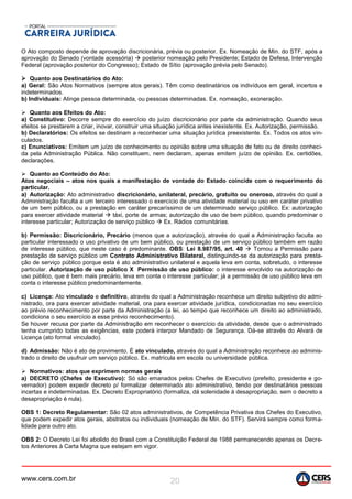 www.cers.com.br 20
O Ato composto depende de aprovação discricionária, prévia ou posterior. Ex. Nomeação de Min. do STF, após a
aprovação do Senado (vontade acessória)  posterior nomeação pelo Presidente; Estado de Defesa, Intervenção
Federal (aprovação posterior do Congresso); Estado de Sítio (aprovação prévia pelo Senado).
 Quanto aos Destinatários do Ato:
a) Geral: São Atos Normativos (sempre atos gerais). Têm como destinatários os indivíduos em geral, incertos e
indeterminados.
b) Individuais: Atinge pessoa determinada, ou pessoas determinadas. Ex. nomeação, exoneração.
 Quanto aos Efeitos do Ato:
a) Constitutivo: Decorre sempre do exercício do juízo discricionário por parte da administração. Quando seus
efeitos se prestarem a criar, inovar, construir uma situação jurídica antes inexistente. Ex. Autorização, permissão.
b) Declaratórios: Os efeitos se destinam a reconhecer uma situação jurídica preexistente. Ex. Todos os atos vin-
culados.
c) Enunciativos: Emitem um juízo de conhecimento ou opinião sobre uma situação de fato ou de direito conheci-
da pela Administração Pública. Não constituem, nem declaram, apenas emitem juízo de opinião. Ex. certidões,
declarações.
 Quanto ao Conteúdo do Ato:
Atos negociais – atos nos quais a manifestação de vontade do Estado coincide com o requerimento do
particular.
a) Autorização: Ato administrativo discricionário, unilateral, precário, gratuito ou oneroso, através do qual a
Administração faculta a um terceiro interessado o exercício de uma atividade material ou uso em caráter privativo
de um bem público, ou a prestação em caráter precaríssimo de um determinado serviço público. Ex: autorização
para exercer atividade material  táxi, porte de armas; autorização de uso de bem público, quando predominar o
interesse particular; Autorização de serviço público  Ex. Rádios comunitárias.
b) Permissão: Discricionário, Precário (menos que a autorização), através do qual a Administração faculta ao
particular interessado o uso privativo de um bem público, ou prestação de um serviço público também em razão
de interesse público, que neste caso é predominante. OBS: Lei 8.987/95, art. 40  Tornou a Permissão para
prestação de serviço público um Contrato Administrativo Bilateral, distinguindo-se da autorização para presta-
ção de serviço público porque esta é ato administrativo unilateral e aquela leva em conta, sobretudo, o interesse
particular. Autorização de uso público X Permissão de uso público: o interesse envolvido na autorização de
uso público, que é bem mais precário, leva em conta o interesse particular; já a permissão de uso público leva em
conta o interesse público predominantemente.
c) Licença: Ato vinculado e definitivo, através do qual a Administração reconhece um direito subjetivo do admi-
nistrado, ora para exercer atividade material, ora para exercer atividade jurídica, condicionadas no seu exercício
ao prévio reconhecimento por parte da Administração (a lei, ao tempo que reconhece um direito ao administrado,
condiciona o seu exercício a esse prévio reconhecimento).
Se houver recusa por parte da Administração em reconhecer o exercício da atividade, desde que o administrado
tenha cumprido todas as exigências, este poderá interpor Mandado de Segurança. Dá-se através do Alvará de
Licença (ato formal vinculado).
d) Admissão: Não é ato de provimento. É ato vinculado, através do qual a Administração reconhece ao adminis-
trado o direito de usufruir um serviço público. Ex. matrícula em escola ou universidade pública.
 Normativos: atos que exprimem normas gerais
a) DECRETO (Chefes de Executivo): Só são emanados pelos Chefes de Executivo (prefeito, presidente e go-
vernador) podem expedir decreto p/ formalizar determinado ato administrativo, tendo por destinatários pessoas
incertas e indeterminadas. Ex. Decreto Expropriatório (formaliza, dá solenidade à desapropriação, sem o decreto a
desapropriação é nula).
OBS 1: Decreto Regulamentar: São 02 atos administrativos, de Competência Privativa dos Chefes do Executivo,
que podem expedir atos gerais, abstratos ou individuais (nomeação de Min. do STF). Servirá sempre como forma-
lidade para outro ato.
OBS 2: O Decreto Lei foi abolido do Brasil com a Constituição Federal de 1988 permanecendo apenas os Decre-
tos Anteriores à Carta Magna que estejam em vigor.
 